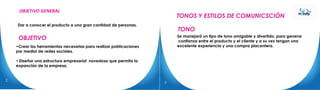 OBJETIVO
Dar a conocer el producto a una gran cantidad de personas.
•Crear las herramientas necesarias para realizar poblicaciones
por medioi de redes sociales.
• Diseñar una estructura empresarial novedosa que permita la
expanción de la empresa.
TONOS Y ESTILOS DE COMUNICSCIÓN
TONO
Se manejará un tipo de tono amigable y divertido, para generar
confianza entre el producto y el cliente y a su vez tengan una
excelente experiencia y una compra placentera.
OBJETIVO GENERAL
3
2
 