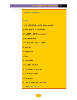 2015
1
“Manual de Bienvenida”
INDICE
1. BIENVENIDO AL EQUIPO “El Mantequillón”
2. HISTORIA DE “El Mantequillón”
3. FILOSOFÍA DE “El Mantequillón”
4. ORGANIGRAMA
5. DERECHOS Y OBLIGACIONES
a) Derechos
b) Obligaciones
c) Bajas
d) Capacitación
6. PAGO DE NÓMINA
a) Tiempo y Pago de Nómina
b) Recibos de Nómina
c) Prestaciones
d) Tabla de Periodo de Vacaciones
7. SEGURIDAD SOCIAL
 