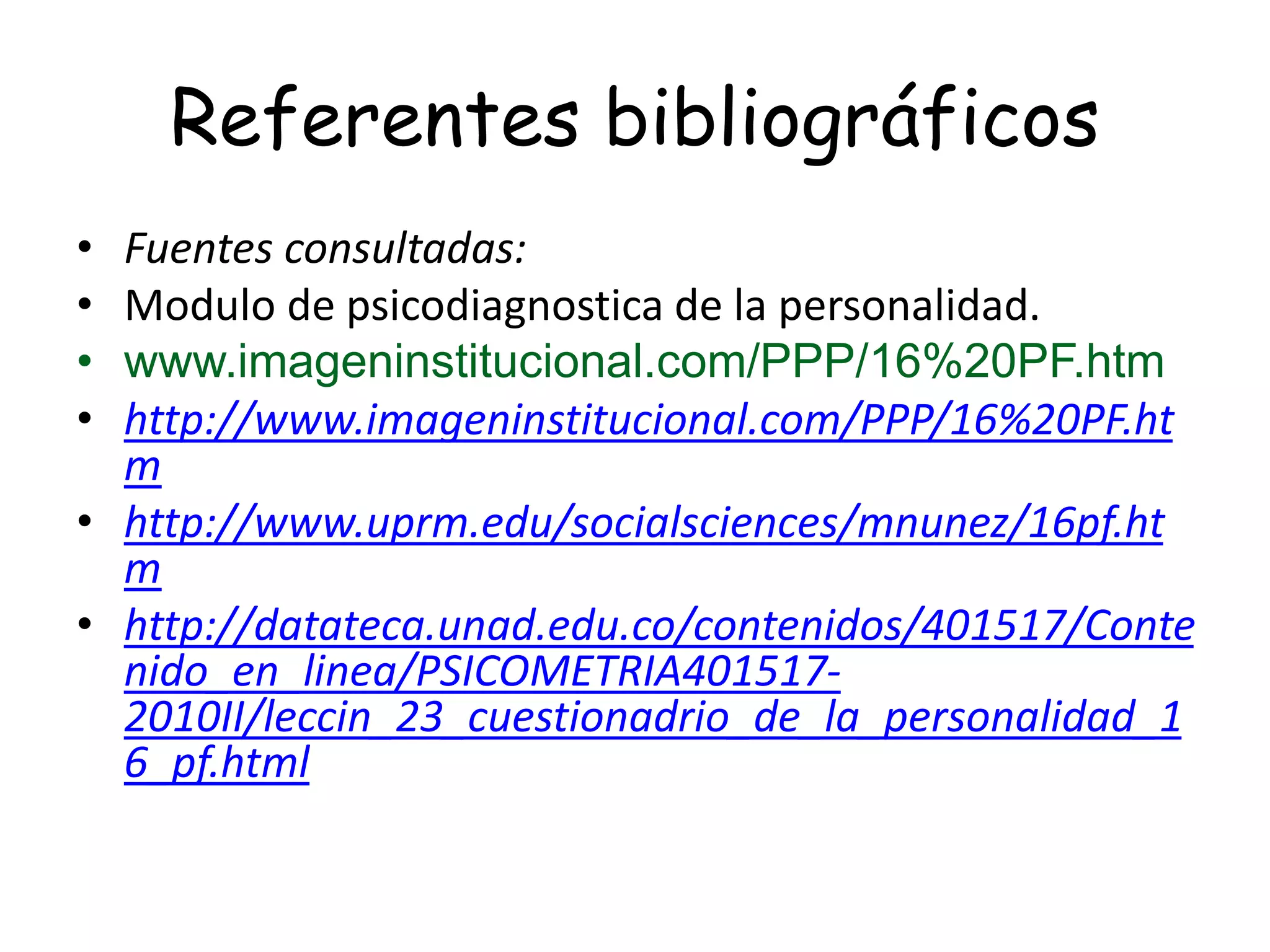Referentes bibliográficos
• Fuentes consultadas:
• Modulo de psicodiagnostica de la personalidad.
• www.imageninstitucional.com/PPP/16%20PF.htm
• http://www.imageninstitucional.com/PPP/16%20PF.ht
m
• http://www.uprm.edu/socialsciences/mnunez/16pf.ht
m
• http://datateca.unad.edu.co/contenidos/401517/Conte
nido_en_linea/PSICOMETRIA401517-
2010II/leccin_23_cuestionadrio_de_la_personalidad_1
6_pf.html
 
