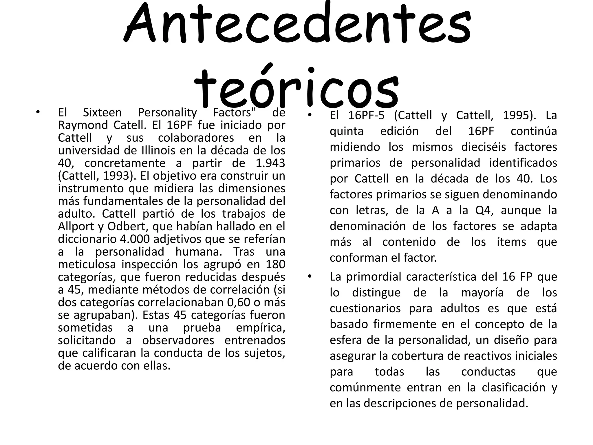 Antecedentes
teóricos• El Sixteen Personality Factors" de
Raymond Catell. El 16PF fue iniciado por
Cattell y sus colaboradores en la
universidad de Illinois en la década de los
40, concretamente a partir de 1.943
(Cattell, 1993). El objetivo era construir un
instrumento que midiera las dimensiones
más fundamentales de la personalidad del
adulto. Cattell partió de los trabajos de
Allport y Odbert, que habían hallado en el
diccionario 4.000 adjetivos que se referían
a la personalidad humana. Tras una
meticulosa inspección los agrupó en 180
categorías, que fueron reducidas después
a 45, mediante métodos de correlación (si
dos categorías correlacionaban 0,60 o más
se agrupaban). Estas 45 categorías fueron
sometidas a una prueba empírica,
solicitando a observadores entrenados
que calificaran la conducta de los sujetos,
de acuerdo con ellas.
• El 16PF-5 (Cattell y Cattell, 1995). La
quinta edición del 16PF continúa
midiendo los mismos dieciséis factores
primarios de personalidad identificados
por Cattell en la década de los 40. Los
factores primarios se siguen denominando
con letras, de la A a la Q4, aunque la
denominación de los factores se adapta
más al contenido de los ítems que
conforman el factor.
• La primordial característica del 16 FP que
lo distingue de la mayoría de los
cuestionarios para adultos es que está
basado firmemente en el concepto de la
esfera de la personalidad, un diseño para
asegurar la cobertura de reactivos iniciales
para todas las conductas que
comúnmente entran en la clasificación y
en las descripciones de personalidad.
 