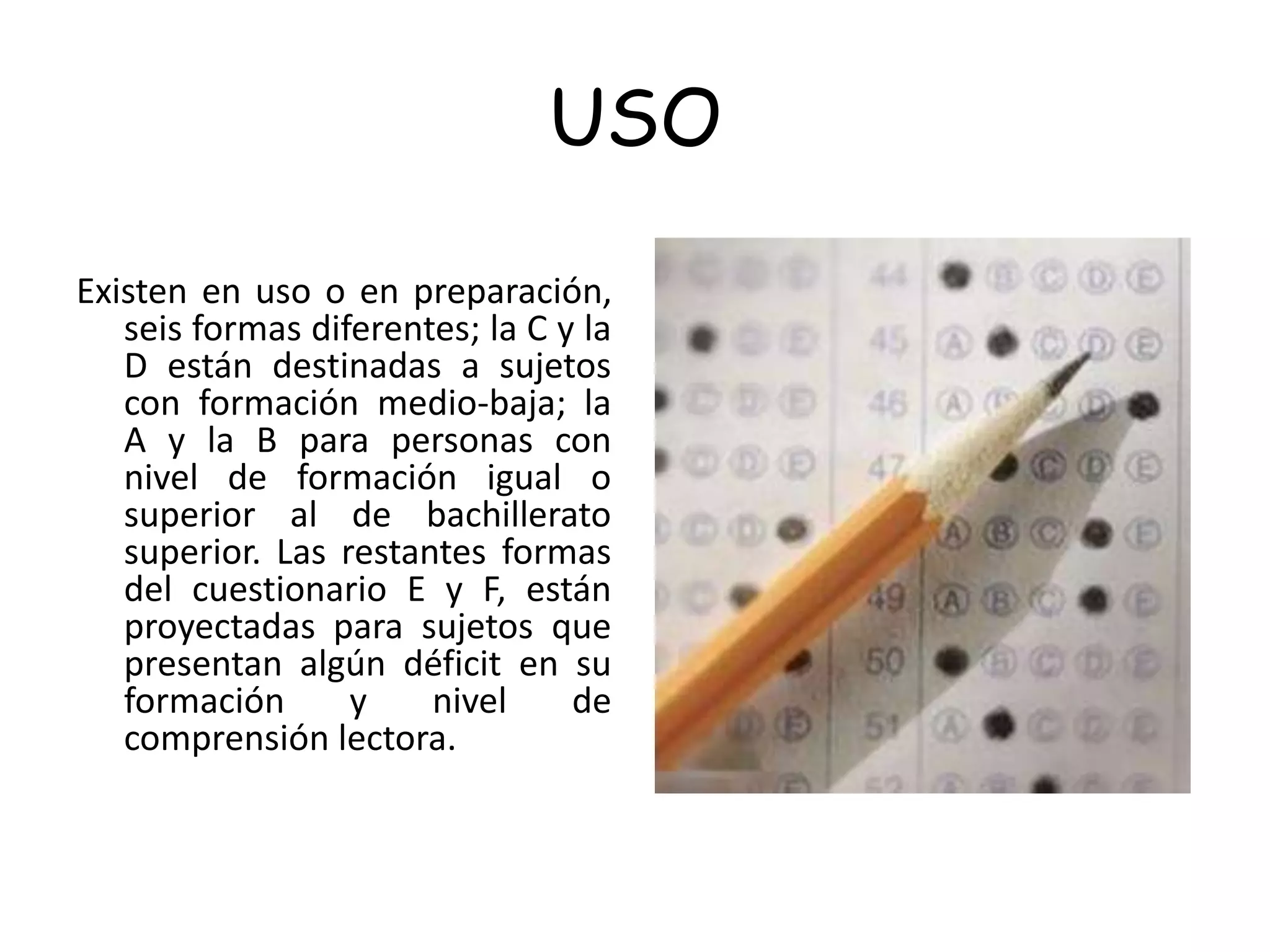 USO
Existen en uso o en preparación,
seis formas diferentes; la C y la
D están destinadas a sujetos
con formación medio-baja; la
A y la B para personas con
nivel de formación igual o
superior al de bachillerato
superior. Las restantes formas
del cuestionario E y F, están
proyectadas para sujetos que
presentan algún déficit en su
formación y nivel de
comprensión lectora.
 