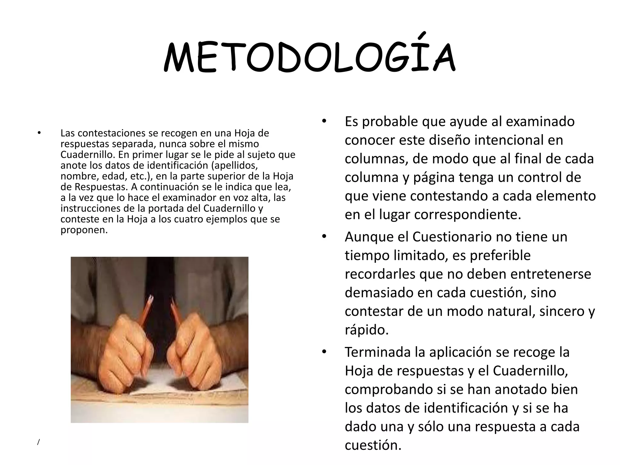 METODOLOGÍA
• Las contestaciones se recogen en una Hoja de
respuestas separada, nunca sobre el mismo
Cuadernillo. En primer lugar se le pide al sujeto que
anote los datos de identificación (apellidos,
nombre, edad, etc.), en la parte superior de la Hoja
de Respuestas. A continuación se le indica que lea,
a la vez que lo hace el examinador en voz alta, las
instrucciones de la portada del Cuadernillo y
conteste en la Hoja a los cuatro ejemplos que se
proponen.
/
• Es probable que ayude al examinado
conocer este diseño intencional en
columnas, de modo que al final de cada
columna y página tenga un control de
que viene contestando a cada elemento
en el lugar correspondiente.
• Aunque el Cuestionario no tiene un
tiempo limitado, es preferible
recordarles que no deben entretenerse
demasiado en cada cuestión, sino
contestar de un modo natural, sincero y
rápido.
• Terminada la aplicación se recoge la
Hoja de respuestas y el Cuadernillo,
comprobando si se han anotado bien
los datos de identificación y si se ha
dado una y sólo una respuesta a cada
cuestión.
 
