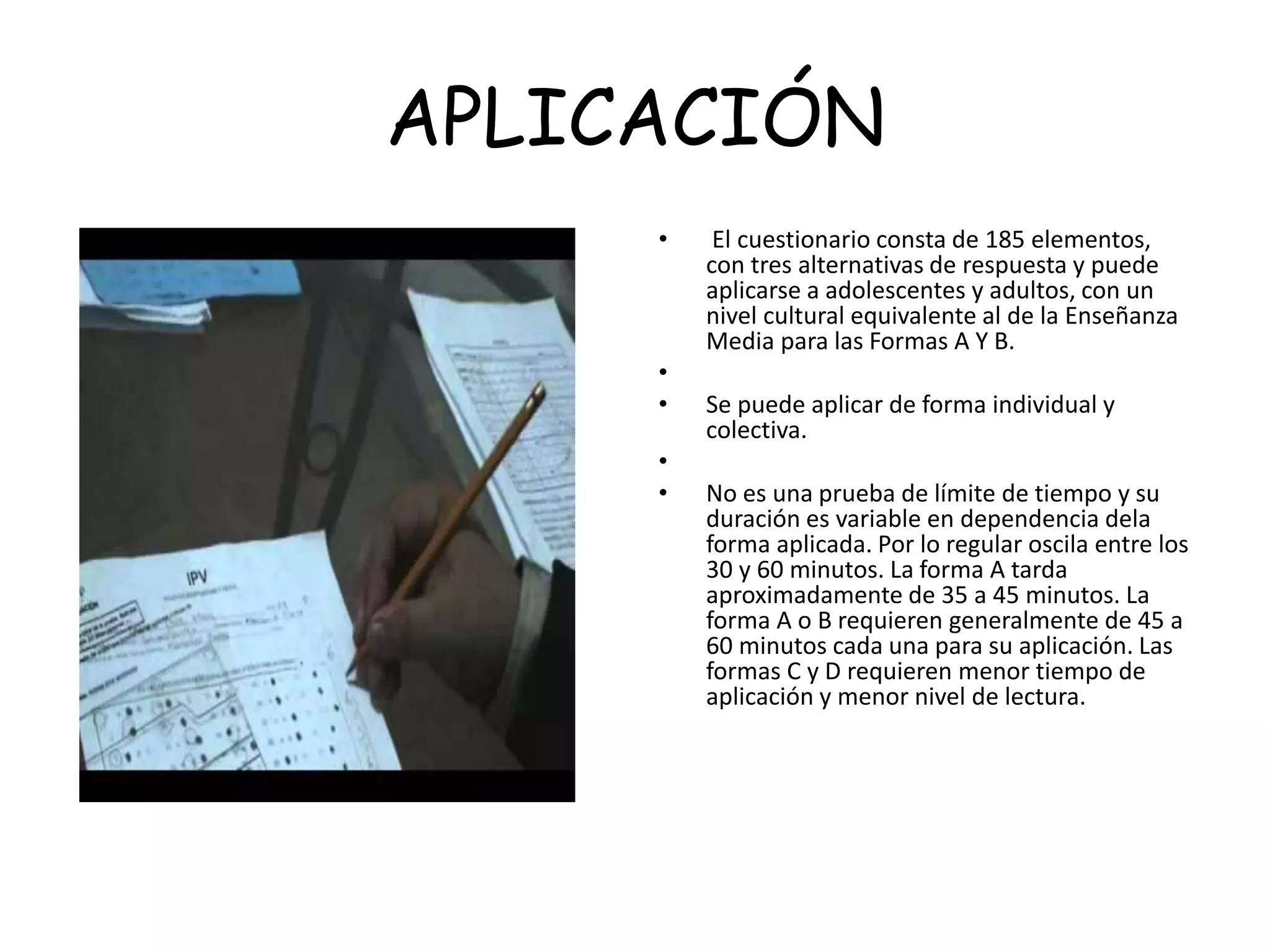 APLICACIÓN
• El cuestionario consta de 185 elementos,
con tres alternativas de respuesta y puede
aplicarse a adolescentes y adultos, con un
nivel cultural equivalente al de la Enseñanza
Media para las Formas A Y B.
•
• Se puede aplicar de forma individual y
colectiva.
•
• No es una prueba de límite de tiempo y su
duración es variable en dependencia dela
forma aplicada. Por lo regular oscila entre los
30 y 60 minutos. La forma A tarda
aproximadamente de 35 a 45 minutos. La
forma A o B requieren generalmente de 45 a
60 minutos cada una para su aplicación. Las
formas C y D requieren menor tiempo de
aplicación y menor nivel de lectura.
 