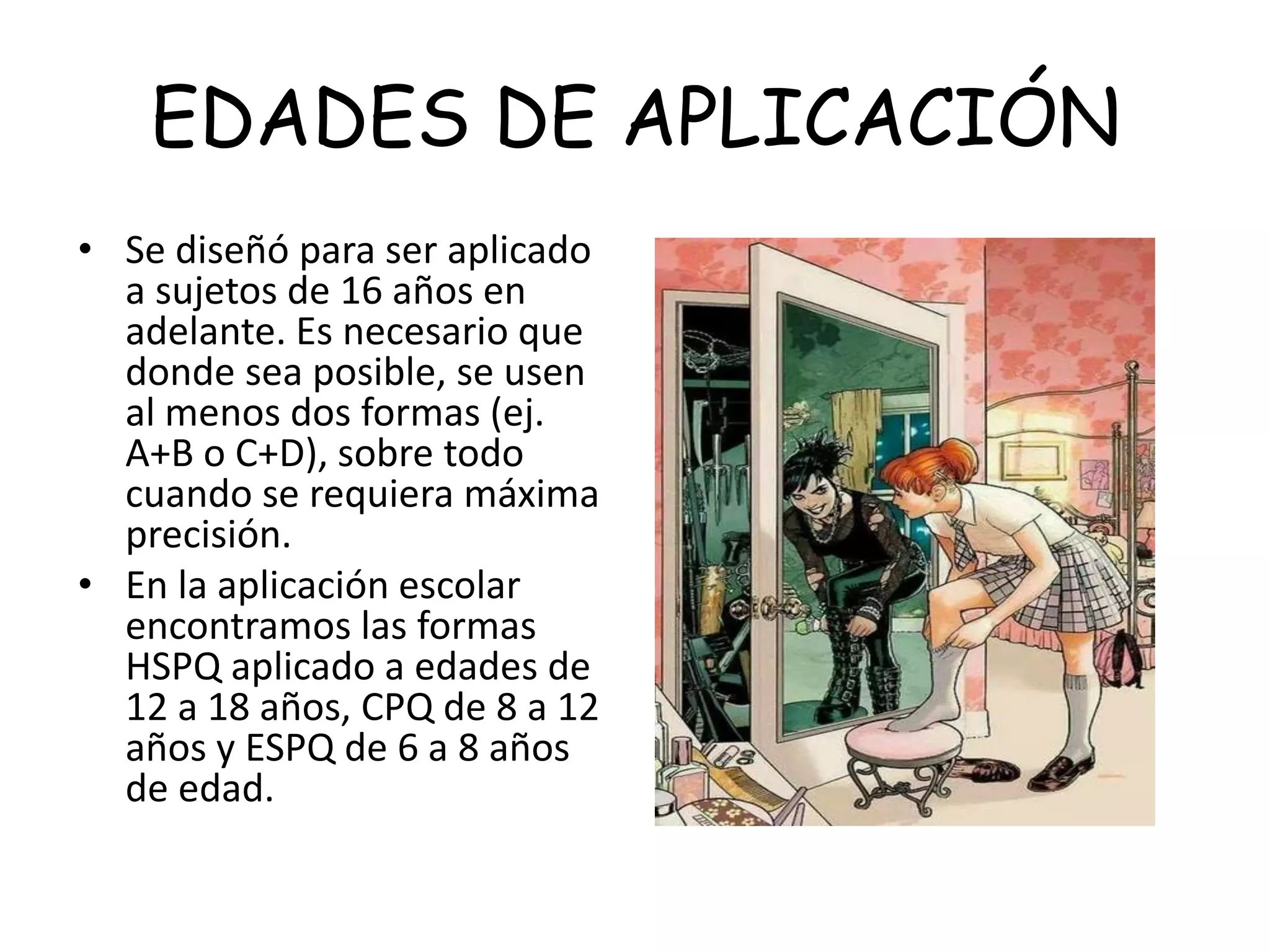 EDADES DE APLICACIÓN
• Se diseñó para ser aplicado
a sujetos de 16 años en
adelante. Es necesario que
donde sea posible, se usen
al menos dos formas (ej.
A+B o C+D), sobre todo
cuando se requiera máxima
precisión.
• En la aplicación escolar
encontramos las formas
HSPQ aplicado a edades de
12 a 18 años, CPQ de 8 a 12
años y ESPQ de 6 a 8 años
de edad.
 