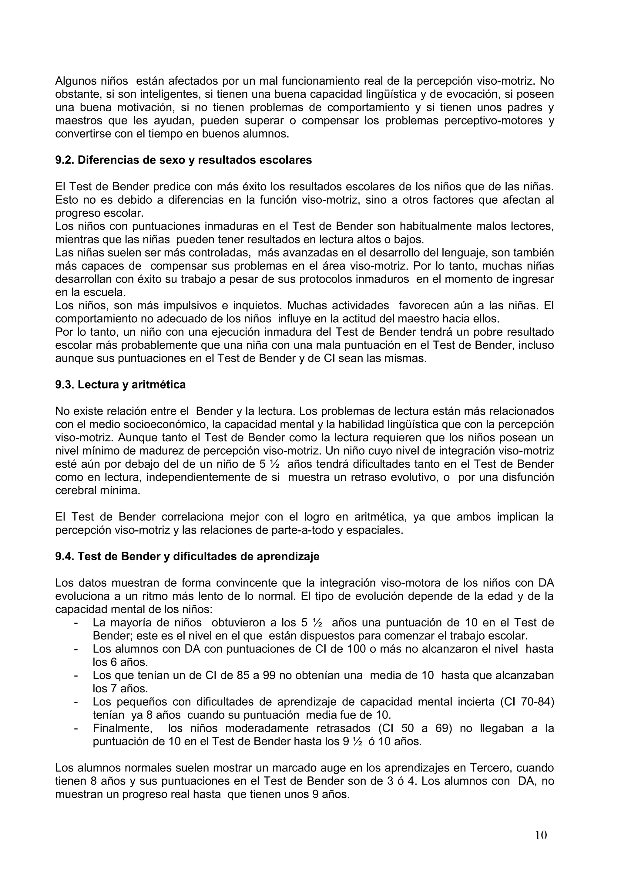 10
Algunos niños están afectados por un mal funcionamiento real de la percepción viso-motriz. No
obstante, si son inteligentes, si tienen una buena capacidad lingüística y de evocación, si poseen
una buena motivación, si no tienen problemas de comportamiento y si tienen unos padres y
maestros que les ayudan, pueden superar o compensar los problemas perceptivo-motores y
convertirse con el tiempo en buenos alumnos.
9.2. Diferencias de sexo y resultados escolares
El Test de Bender predice con más éxito los resultados escolares de los niños que de las niñas.
Esto no es debido a diferencias en la función viso-motriz, sino a otros factores que afectan al
progreso escolar.
Los niños con puntuaciones inmaduras en el Test de Bender son habitualmente malos lectores,
mientras que las niñas pueden tener resultados en lectura altos o bajos.
Las niñas suelen ser más controladas, más avanzadas en el desarrollo del lenguaje, son también
más capaces de compensar sus problemas en el área viso-motriz. Por lo tanto, muchas niñas
desarrollan con éxito su trabajo a pesar de sus protocolos inmaduros en el momento de ingresar
en la escuela.
Los niños, son más impulsivos e inquietos. Muchas actividades favorecen aún a las niñas. El
comportamiento no adecuado de los niños influye en la actitud del maestro hacia ellos.
Por lo tanto, un niño con una ejecución inmadura del Test de Bender tendrá un pobre resultado
escolar más probablemente que una niña con una mala puntuación en el Test de Bender, incluso
aunque sus puntuaciones en el Test de Bender y de CI sean las mismas.
9.3. Lectura y aritmética
No existe relación entre el Bender y la lectura. Los problemas de lectura están más relacionados
con el medio socioeconómico, la capacidad mental y la habilidad lingüística que con la percepción
viso-motriz. Aunque tanto el Test de Bender como la lectura requieren que los niños posean un
nivel mínimo de madurez de percepción viso-motriz. Un niño cuyo nivel de integración viso-motriz
esté aún por debajo del de un niño de 5 ½ años tendrá dificultades tanto en el Test de Bender
como en lectura, independientemente de si muestra un retraso evolutivo, o por una disfunción
cerebral mínima.
El Test de Bender correlaciona mejor con el logro en aritmética, ya que ambos implican la
percepción viso-motriz y las relaciones de parte-a-todo y espaciales.
9.4. Test de Bender y dificultades de aprendizaje
Los datos muestran de forma convincente que la integración viso-motora de los niños con DA
evoluciona a un ritmo más lento de lo normal. El tipo de evolución depende de la edad y de la
capacidad mental de los niños:
- La mayoría de niños obtuvieron a los 5 ½ años una puntuación de 10 en el Test de
Bender; este es el nivel en el que están dispuestos para comenzar el trabajo escolar.
- Los alumnos con DA con puntuaciones de CI de 100 o más no alcanzaron el nivel hasta
los 6 años.
- Los que tenían un de CI de 85 a 99 no obtenían una media de 10 hasta que alcanzaban
los 7 años.
- Los pequeños con dificultades de aprendizaje de capacidad mental incierta (CI 70-84)
tenían ya 8 años cuando su puntuación media fue de 10.
- Finalmente, los niños moderadamente retrasados (CI 50 a 69) no llegaban a la
puntuación de 10 en el Test de Bender hasta los 9 ½ ó 10 años.
Los alumnos normales suelen mostrar un marcado auge en los aprendizajes en Tercero, cuando
tienen 8 años y sus puntuaciones en el Test de Bender son de 3 ó 4. Los alumnos con DA, no
muestran un progreso real hasta que tienen unos 9 años.
 