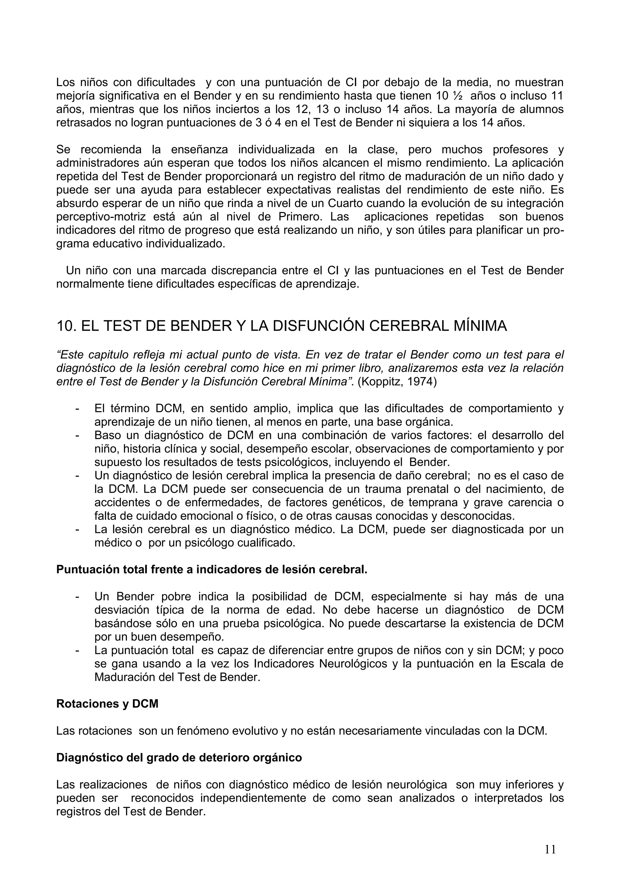 11
Los niños con dificultades y con una puntuación de CI por debajo de la media, no muestran
mejoría significativa en el Bender y en su rendimiento hasta que tienen 10 ½ años o incluso 11
años, mientras que los niños inciertos a los 12, 13 o incluso 14 años. La mayoría de alumnos
retrasados no logran puntuaciones de 3 ó 4 en el Test de Bender ni siquiera a los 14 años.
Se recomienda la enseñanza individualizada en la clase, pero muchos profesores y
administradores aún esperan que todos los niños alcancen el mismo rendimiento. La aplicación
repetida del Test de Bender proporcionará un registro del ritmo de maduración de un niño dado y
puede ser una ayuda para establecer expectativas realistas del rendimiento de este niño. Es
absurdo esperar de un niño que rinda a nivel de un Cuarto cuando la evolución de su integración
perceptivo-motriz está aún al nivel de Primero. Las aplicaciones repetidas son buenos
indicadores del ritmo de progreso que está realizando un niño, y son útiles para planificar un pro-
grama educativo individualizado.
Un niño con una marcada discrepancia entre el CI y las puntuaciones en el Test de Bender
normalmente tiene dificultades específicas de aprendizaje.
10. EL TEST DE BENDER Y LA DISFUNCIÓN CEREBRAL MÍNIMA
“Este capitulo refleja mi actual punto de vista. En vez de tratar el Bender como un test para el
diagnóstico de la lesión cerebral como hice en mi primer libro, analizaremos esta vez la relación
entre el Test de Bender y la Disfunción Cerebral Mínima”. (Koppitz, 1974)
- El término DCM, en sentido amplio, implica que las dificultades de comportamiento y
aprendizaje de un niño tienen, al menos en parte, una base orgánica.
- Baso un diagnóstico de DCM en una combinación de varios factores: el desarrollo del
niño, historia clínica y social, desempeño escolar, observaciones de comportamiento y por
supuesto los resultados de tests psicológicos, incluyendo el Bender.
- Un diagnóstico de lesión cerebral implica la presencia de daño cerebral; no es el caso de
la DCM. La DCM puede ser consecuencia de un trauma prenatal o del nacimiento, de
accidentes o de enfermedades, de factores genéticos, de temprana y grave carencia o
falta de cuidado emocional o físico, o de otras causas conocidas y desconocidas.
- La lesión cerebral es un diagnóstico médico. La DCM, puede ser diagnosticada por un
médico o por un psicólogo cualificado.
Puntuación total frente a indicadores de lesión cerebral.
- Un Bender pobre indica la posibilidad de DCM, especialmente si hay más de una
desviación típica de la norma de edad. No debe hacerse un diagnóstico de DCM
basándose sólo en una prueba psicológica. No puede descartarse la existencia de DCM
por un buen desempeño.
- La puntuación total es capaz de diferenciar entre grupos de niños con y sin DCM; y poco
se gana usando a la vez los Indicadores Neurológicos y la puntuación en la Escala de
Maduración del Test de Bender.
Rotaciones y DCM
Las rotaciones son un fenómeno evolutivo y no están necesariamente vinculadas con la DCM.
Diagnóstico del grado de deterioro orgánico
Las realizaciones de niños con diagnóstico médico de lesión neurológica son muy inferiores y
pueden ser reconocidos independientemente de como sean analizados o interpretados los
registros del Test de Bender.
 