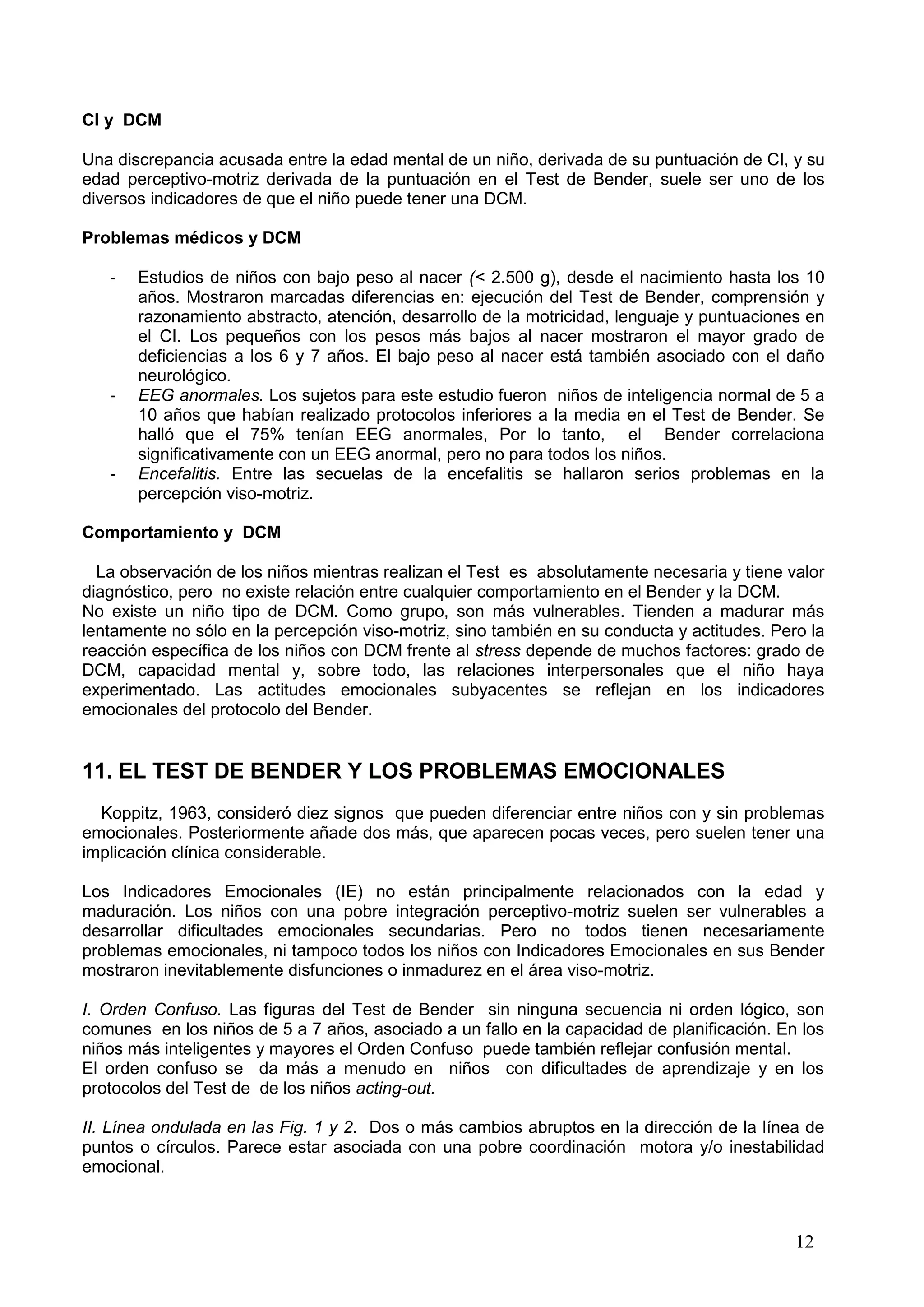 12
CI y DCM
Una discrepancia acusada entre la edad mental de un niño, derivada de su puntuación de CI, y su
edad perceptivo-motriz derivada de la puntuación en el Test de Bender, suele ser uno de los
diversos indicadores de que el niño puede tener una DCM.
Problemas médicos y DCM
- Estudios de niños con bajo peso al nacer (< 2.500 g), desde el nacimiento hasta los 10
años. Mostraron marcadas diferencias en: ejecución del Test de Bender, comprensión y
razonamiento abstracto, atención, desarrollo de la motricidad, lenguaje y puntuaciones en
el CI. Los pequeños con los pesos más bajos al nacer mostraron el mayor grado de
deficiencias a los 6 y 7 años. El bajo peso al nacer está también asociado con el daño
neurológico.
- EEG anormales. Los sujetos para este estudio fueron niños de inteligencia normal de 5 a
10 años que habían realizado protocolos inferiores a la media en el Test de Bender. Se
halló que el 75% tenían EEG anormales, Por lo tanto, el Bender correlaciona
significativamente con un EEG anormal, pero no para todos los niños.
- Encefalitis. Entre las secuelas de la encefalitis se hallaron serios problemas en la
percepción viso-motriz.
Comportamiento y DCM
La observación de los niños mientras realizan el Test es absolutamente necesaria y tiene valor
diagnóstico, pero no existe relación entre cualquier comportamiento en el Bender y la DCM.
No existe un niño tipo de DCM. Como grupo, son más vulnerables. Tienden a madurar más
lentamente no sólo en la percepción viso-motriz, sino también en su conducta y actitudes. Pero la
reacción específica de los niños con DCM frente al stress depende de muchos factores: grado de
DCM, capacidad mental y, sobre todo, las relaciones interpersonales que el niño haya
experimentado. Las actitudes emocionales subyacentes se reflejan en los indicadores
emocionales del protocolo del Bender.
11. EL TEST DE BENDER Y LOS PROBLEMAS EMOCIONALES
Koppitz, 1963, consideró diez signos que pueden diferenciar entre niños con y sin problemas
emocionales. Posteriormente añade dos más, que aparecen pocas veces, pero suelen tener una
implicación clínica considerable.
Los Indicadores Emocionales (IE) no están principalmente relacionados con la edad y
maduración. Los niños con una pobre integración perceptivo-motriz suelen ser vulnerables a
desarrollar dificultades emocionales secundarias. Pero no todos tienen necesariamente
problemas emocionales, ni tampoco todos los niños con Indicadores Emocionales en sus Bender
mostraron inevitablemente disfunciones o inmadurez en el área viso-motriz.
I. Orden Confuso. Las figuras del Test de Bender sin ninguna secuencia ni orden lógico, son
comunes en los niños de 5 a 7 años, asociado a un fallo en la capacidad de planificación. En los
niños más inteligentes y mayores el Orden Confuso puede también reflejar confusión mental.
El orden confuso se da más a menudo en niños con dificultades de aprendizaje y en los
protocolos del Test de de los niños acting-out.
II. Línea ondulada en las Fig. 1 y 2. Dos o más cambios abruptos en la dirección de la línea de
puntos o círculos. Parece estar asociada con una pobre coordinación motora y/o inestabilidad
emocional.
 
