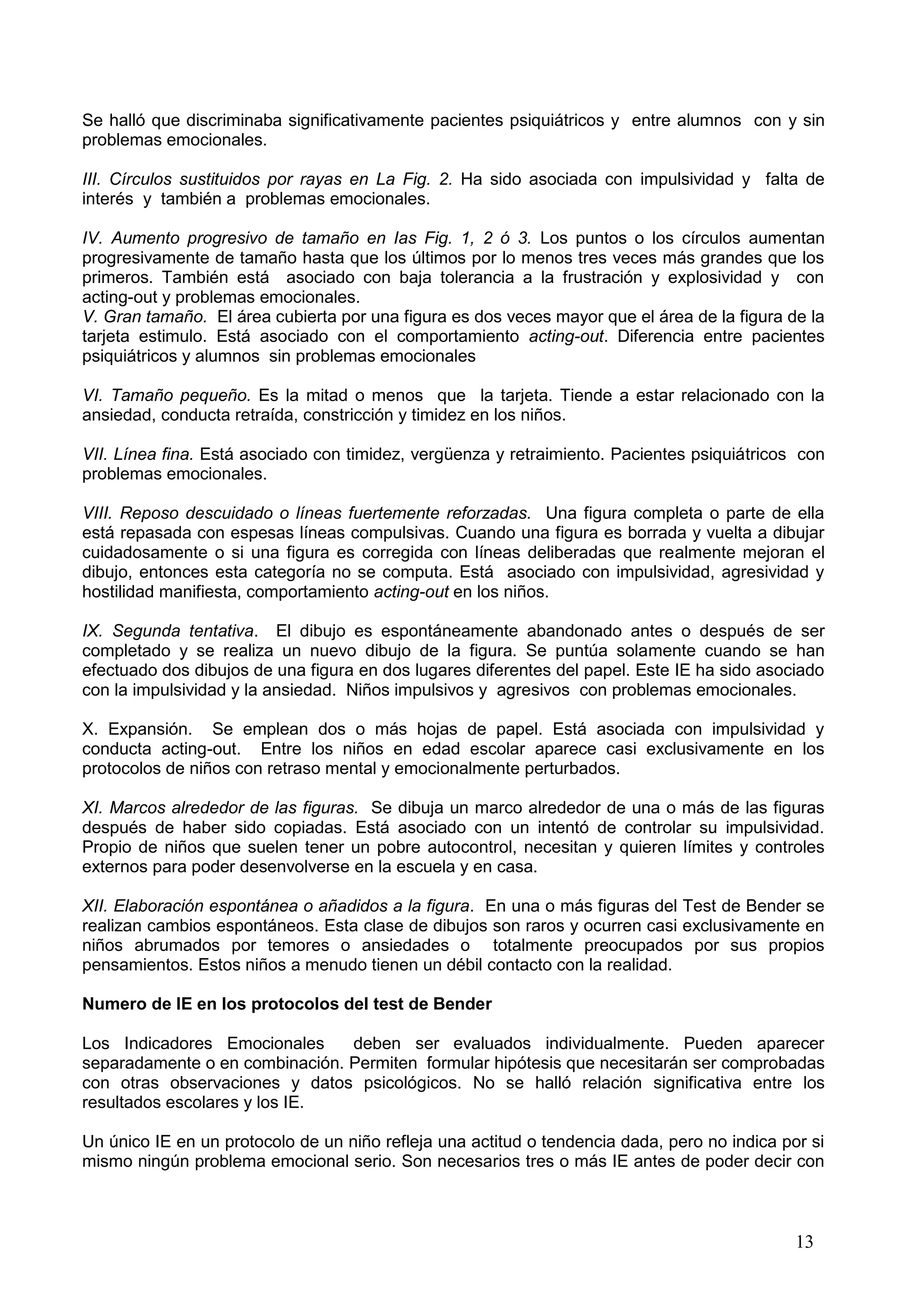 13
Se halló que discriminaba significativamente pacientes psiquiátricos y entre alumnos con y sin
problemas emocionales.
III. Círculos sustituidos por rayas en La Fig. 2. Ha sido asociada con impulsividad y falta de
interés y también a problemas emocionales.
IV. Aumento progresivo de tamaño en Ias Fig. 1, 2 ó 3. Los puntos o los círculos aumentan
progresivamente de tamaño hasta que los últimos por lo menos tres veces más grandes que los
primeros. También está asociado con baja tolerancia a la frustración y explosividad y con
acting-out y problemas emocionales.
V. Gran tamaño. El área cubierta por una figura es dos veces mayor que el área de la figura de la
tarjeta estimulo. Está asociado con el comportamiento acting-out. Diferencia entre pacientes
psiquiátricos y alumnos sin problemas emocionales
VI. Tamaño pequeño. Es la mitad o menos que la tarjeta. Tiende a estar relacionado con la
ansiedad, conducta retraída, constricción y timidez en los niños.
VII. Línea fina. Está asociado con timidez, vergüenza y retraimiento. Pacientes psiquiátricos con
problemas emocionales.
VIII. Reposo descuidado o líneas fuertemente reforzadas. Una figura completa o parte de ella
está repasada con espesas líneas compulsivas. Cuando una figura es borrada y vuelta a dibujar
cuidadosamente o si una figura es corregida con líneas deliberadas que realmente mejoran el
dibujo, entonces esta categoría no se computa. Está asociado con impulsividad, agresividad y
hostilidad manifiesta, comportamiento acting-out en los niños.
IX. Segunda tentativa. El dibujo es espontáneamente abandonado antes o después de ser
completado y se realiza un nuevo dibujo de la figura. Se puntúa solamente cuando se han
efectuado dos dibujos de una figura en dos lugares diferentes del papel. Este IE ha sido asociado
con la impulsividad y la ansiedad. Niños impulsivos y agresivos con problemas emocionales.
X. Expansión. Se emplean dos o más hojas de papel. Está asociada con impulsividad y
conducta acting-out. Entre los niños en edad escolar aparece casi exclusivamente en los
protocolos de niños con retraso mental y emocionalmente perturbados.
XI. Marcos alrededor de las figuras. Se dibuja un marco alrededor de una o más de las figuras
después de haber sido copiadas. Está asociado con un intentó de controlar su impulsividad.
Propio de niños que suelen tener un pobre autocontrol, necesitan y quieren límites y controles
externos para poder desenvolverse en la escuela y en casa.
XII. Elaboración espontánea o añadidos a la figura. En una o más figuras del Test de Bender se
realizan cambios espontáneos. Esta clase de dibujos son raros y ocurren casi exclusivamente en
niños abrumados por temores o ansiedades o totalmente preocupados por sus propios
pensamientos. Estos niños a menudo tienen un débil contacto con la realidad.
Numero de IE en los protocolos del test de Bender
Los Indicadores Emocionales deben ser evaluados individualmente. Pueden aparecer
separadamente o en combinación. Permiten formular hipótesis que necesitarán ser comprobadas
con otras observaciones y datos psicológicos. No se halló relación significativa entre los
resultados escolares y los IE.
Un único IE en un protocolo de un niño refleja una actitud o tendencia dada, pero no indica por si
mismo ningún problema emocional serio. Son necesarios tres o más IE antes de poder decir con
 