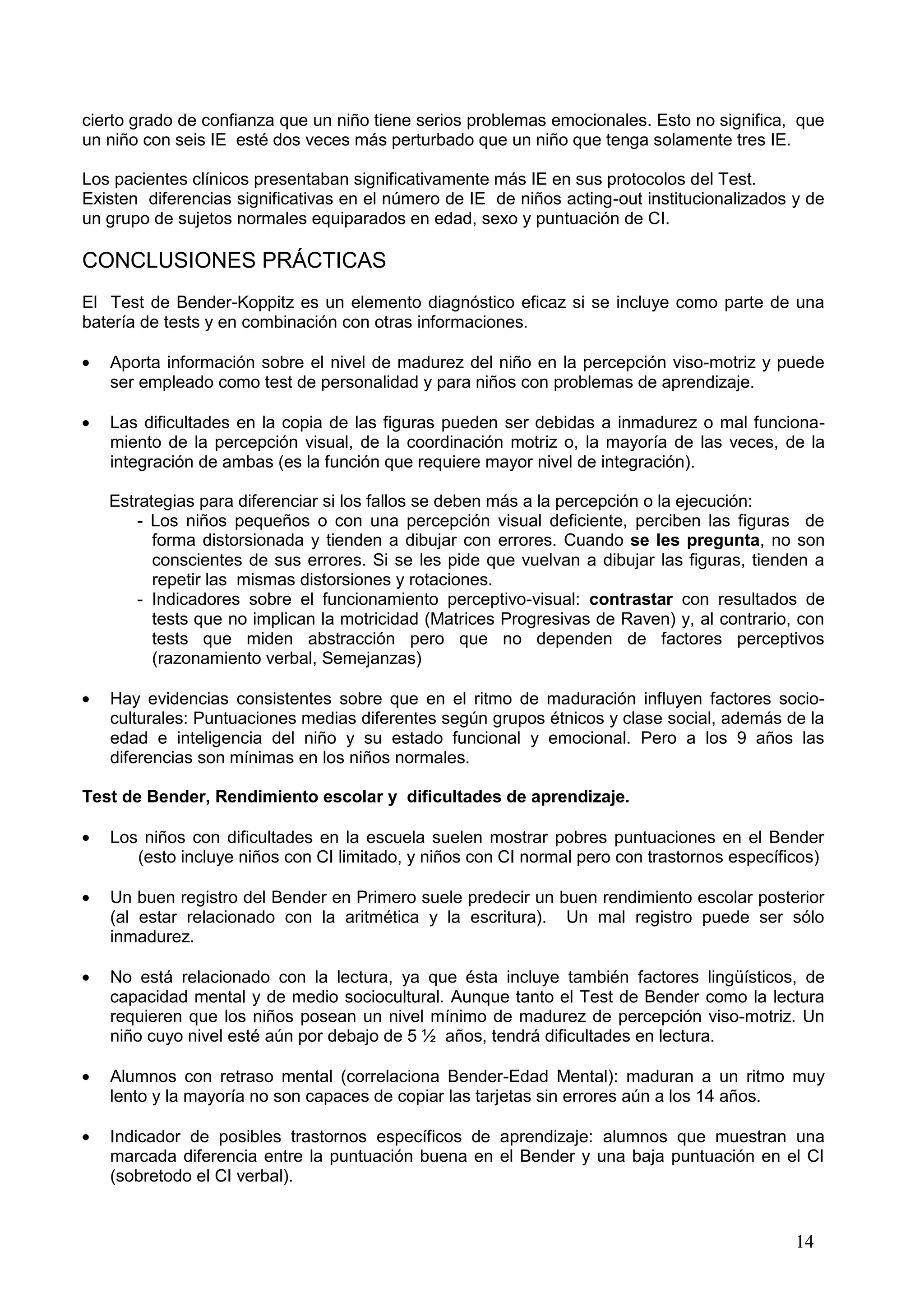 14
cierto grado de confianza que un niño tiene serios problemas emocionales. Esto no significa, que
un niño con seis IE esté dos veces más perturbado que un niño que tenga solamente tres IE.
Los pacientes clínicos presentaban significativamente más IE en sus protocolos del Test.
Existen diferencias significativas en el número de IE de niños acting-out institucionalizados y de
un grupo de sujetos normales equiparados en edad, sexo y puntuación de CI.
CONCLUSIONES PRÁCTICAS
El Test de Bender-Koppitz es un elemento diagnóstico eficaz si se incluye como parte de una
batería de tests y en combinación con otras informaciones.
Aporta información sobre el nivel de madurez del niño en la percepción viso-motriz y puede
ser empleado como test de personalidad y para niños con problemas de aprendizaje.
Las dificultades en la copia de las figuras pueden ser debidas a inmadurez o mal funciona-
miento de la percepción visual, de la coordinación motriz o, la mayoría de las veces, de la
integración de ambas (es la función que requiere mayor nivel de integración).
Estrategias para diferenciar si los fallos se deben más a la percepción o la ejecución:
- Los niños pequeños o con una percepción visual deficiente, perciben las figuras de
forma distorsionada y tienden a dibujar con errores. Cuando se les pregunta, no son
conscientes de sus errores. Si se les pide que vuelvan a dibujar las figuras, tienden a
repetir las mismas distorsiones y rotaciones.
- Indicadores sobre el funcionamiento perceptivo-visual: contrastar con resultados de
tests que no implican la motricidad (Matrices Progresivas de Raven) y, al contrario, con
tests que miden abstracción pero que no dependen de factores perceptivos
(razonamiento verbal, Semejanzas)
Hay evidencias consistentes sobre que en el ritmo de maduración influyen factores socio-
culturales: Puntuaciones medias diferentes según grupos étnicos y clase social, además de la
edad e inteligencia del niño y su estado funcional y emocional. Pero a los 9 años las
diferencias son mínimas en los niños normales.
Test de Bender, Rendimiento escolar y dificultades de aprendizaje.
Los niños con dificultades en la escuela suelen mostrar pobres puntuaciones en el Bender
(esto incluye niños con CI limitado, y niños con CI normal pero con trastornos específicos)
Un buen registro del Bender en Primero suele predecir un buen rendimiento escolar posterior
(al estar relacionado con la aritmética y la escritura). Un mal registro puede ser sólo
inmadurez.
No está relacionado con la lectura, ya que ésta incluye también factores lingüísticos, de
capacidad mental y de medio sociocultural. Aunque tanto el Test de Bender como la lectura
requieren que los niños posean un nivel mínimo de madurez de percepción viso-motriz. Un
niño cuyo nivel esté aún por debajo de 5 ½ años, tendrá dificultades en lectura.
Alumnos con retraso mental (correlaciona Bender-Edad Mental): maduran a un ritmo muy
lento y la mayoría no son capaces de copiar las tarjetas sin errores aún a los 14 años.
Indicador de posibles trastornos específicos de aprendizaje: alumnos que muestran una
marcada diferencia entre la puntuación buena en el Bender y una baja puntuación en el CI
(sobretodo el CI verbal).
 