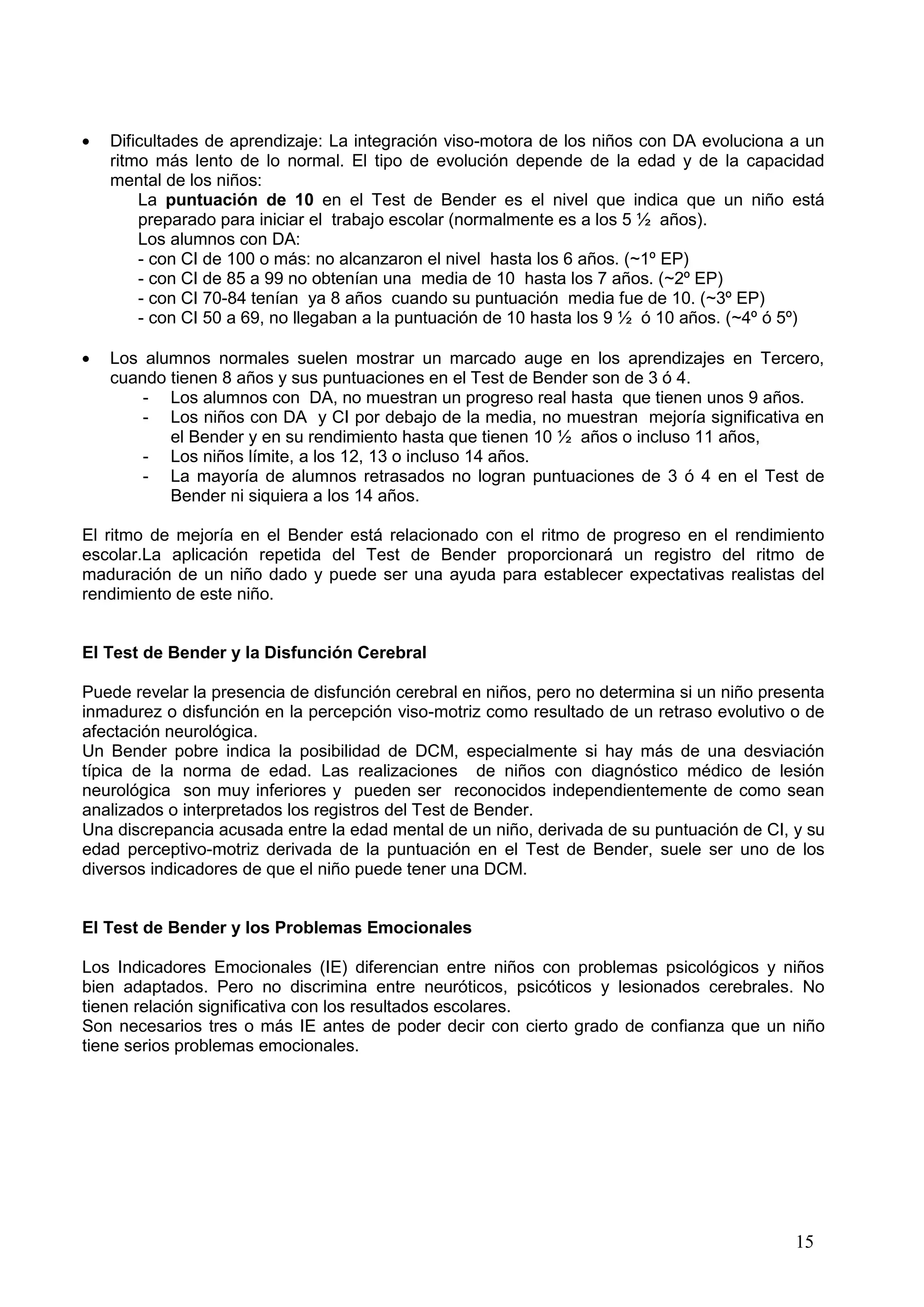 15
Dificultades de aprendizaje: La integración viso-motora de los niños con DA evoluciona a un
ritmo más lento de lo normal. El tipo de evolución depende de la edad y de la capacidad
mental de los niños:
La puntuación de 10 en el Test de Bender es el nivel que indica que un niño está
preparado para iniciar el trabajo escolar (normalmente es a los 5 ½ años).
Los alumnos con DA:
- con CI de 100 o más: no alcanzaron el nivel hasta los 6 años. (~1º EP)
- con CI de 85 a 99 no obtenían una media de 10 hasta los 7 años. (~2º EP)
- con CI 70-84 tenían ya 8 años cuando su puntuación media fue de 10. (~3º EP)
- con CI 50 a 69, no llegaban a la puntuación de 10 hasta los 9 ½ ó 10 años. (~4º ó 5º)
Los alumnos normales suelen mostrar un marcado auge en los aprendizajes en Tercero,
cuando tienen 8 años y sus puntuaciones en el Test de Bender son de 3 ó 4.
- Los alumnos con DA, no muestran un progreso real hasta que tienen unos 9 años.
- Los niños con DA y CI por debajo de la media, no muestran mejoría significativa en
el Bender y en su rendimiento hasta que tienen 10 ½ años o incluso 11 años,
- Los niños límite, a los 12, 13 o incluso 14 años.
- La mayoría de alumnos retrasados no logran puntuaciones de 3 ó 4 en el Test de
Bender ni siquiera a los 14 años.
El ritmo de mejoría en el Bender está relacionado con el ritmo de progreso en el rendimiento
escolar.La aplicación repetida del Test de Bender proporcionará un registro del ritmo de
maduración de un niño dado y puede ser una ayuda para establecer expectativas realistas del
rendimiento de este niño.
El Test de Bender y la Disfunción Cerebral
Puede revelar la presencia de disfunción cerebral en niños, pero no determina si un niño presenta
inmadurez o disfunción en la percepción viso-motriz como resultado de un retraso evolutivo o de
afectación neurológica.
Un Bender pobre indica la posibilidad de DCM, especialmente si hay más de una desviación
típica de la norma de edad. Las realizaciones de niños con diagnóstico médico de lesión
neurológica son muy inferiores y pueden ser reconocidos independientemente de como sean
analizados o interpretados los registros del Test de Bender.
Una discrepancia acusada entre la edad mental de un niño, derivada de su puntuación de CI, y su
edad perceptivo-motriz derivada de la puntuación en el Test de Bender, suele ser uno de los
diversos indicadores de que el niño puede tener una DCM.
El Test de Bender y los Problemas Emocionales
Los Indicadores Emocionales (IE) diferencian entre niños con problemas psicológicos y niños
bien adaptados. Pero no discrimina entre neuróticos, psicóticos y lesionados cerebrales. No
tienen relación significativa con los resultados escolares.
Son necesarios tres o más IE antes de poder decir con cierto grado de confianza que un niño
tiene serios problemas emocionales.
 