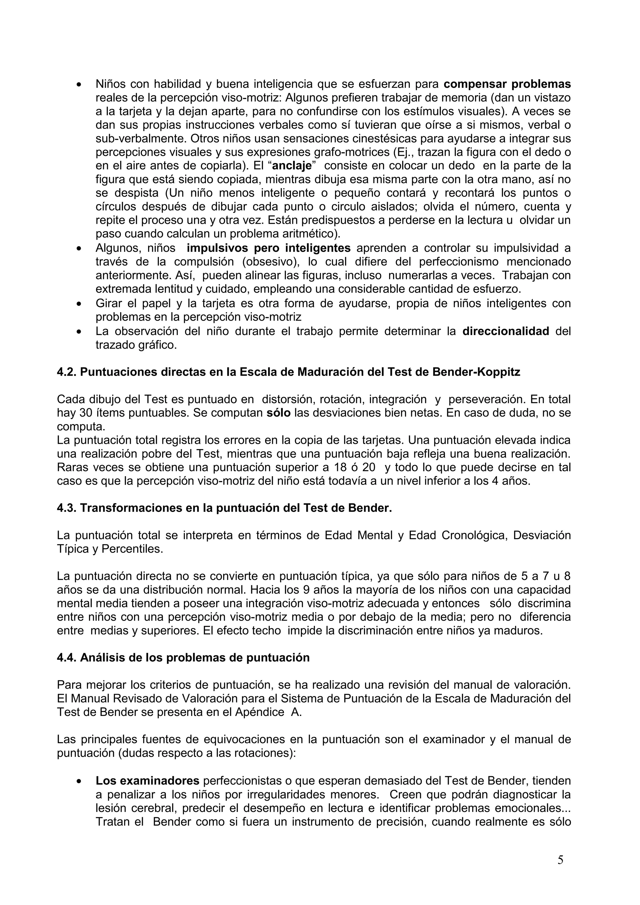 5
Niños con habilidad y buena inteligencia que se esfuerzan para compensar problemas
reales de la percepción viso-motriz: Algunos prefieren trabajar de memoria (dan un vistazo
a la tarjeta y la dejan aparte, para no confundirse con los estímulos visuales). A veces se
dan sus propias instrucciones verbales como sí tuvieran que oírse a si mismos, verbal o
sub-verbalmente. Otros niños usan sensaciones cinestésicas para ayudarse a integrar sus
percepciones visuales y sus expresiones grafo-motrices (Ej., trazan la figura con el dedo o
en el aire antes de copiarla). El “anclaje” consiste en colocar un dedo en la parte de la
figura que está siendo copiada, mientras dibuja esa misma parte con la otra mano, así no
se despista (Un niño menos inteligente o pequeño contará y recontará los puntos o
círculos después de dibujar cada punto o circulo aislados; olvida el número, cuenta y
repite el proceso una y otra vez. Están predispuestos a perderse en la lectura u olvidar un
paso cuando calculan un problema aritmético).
Algunos, niños impulsivos pero inteligentes aprenden a controlar su impulsividad a
través de la compulsión (obsesivo), lo cual difiere del perfeccionismo mencionado
anteriormente. Así, pueden alinear las figuras, incluso numerarlas a veces. Trabajan con
extremada lentitud y cuidado, empleando una considerable cantidad de esfuerzo.
Girar el papel y la tarjeta es otra forma de ayudarse, propia de niños inteligentes con
problemas en la percepción viso-motriz
La observación del niño durante el trabajo permite determinar la direccionalidad del
trazado gráfico.
4.2. Puntuaciones directas en la Escala de Maduración del Test de Bender-Koppitz
Cada dibujo del Test es puntuado en distorsión, rotación, integración y perseveración. En total
hay 30 ítems puntuables. Se computan sólo las desviaciones bien netas. En caso de duda, no se
computa.
La puntuación total registra los errores en la copia de las tarjetas. Una puntuación elevada indica
una realización pobre del Test, mientras que una puntuación baja refleja una buena realización.
Raras veces se obtiene una puntuación superior a 18 ó 20 y todo lo que puede decirse en tal
caso es que la percepción viso-motriz del niño está todavía a un nivel inferior a los 4 años.
4.3. Transformaciones en la puntuación del Test de Bender.
La puntuación total se interpreta en términos de Edad Mental y Edad Cronológica, Desviación
Típica y Percentiles.
La puntuación directa no se convierte en puntuación típica, ya que sólo para niños de 5 a 7 u 8
años se da una distribución normal. Hacia los 9 años la mayoría de los niños con una capacidad
mental media tienden a poseer una integración viso-motriz adecuada y entonces sólo discrimina
entre niños con una percepción viso-motriz media o por debajo de la media; pero no diferencia
entre medias y superiores. El efecto techo impide la discriminación entre niños ya maduros.
4.4. Análisis de los problemas de puntuación
Para mejorar los criterios de puntuación, se ha realizado una revisión del manual de valoración.
El Manual Revisado de Valoración para el Sistema de Puntuación de la Escala de Maduración del
Test de Bender se presenta en el Apéndice A.
Las principales fuentes de equivocaciones en la puntuación son el examinador y el manual de
puntuación (dudas respecto a las rotaciones):
Los examinadores perfeccionistas o que esperan demasiado del Test de Bender, tienden
a penalizar a los niños por irregularidades menores. Creen que podrán diagnosticar la
lesión cerebral, predecir el desempeño en lectura e identificar problemas emocionales...
Tratan el Bender como si fuera un instrumento de precisión, cuando realmente es sólo
 