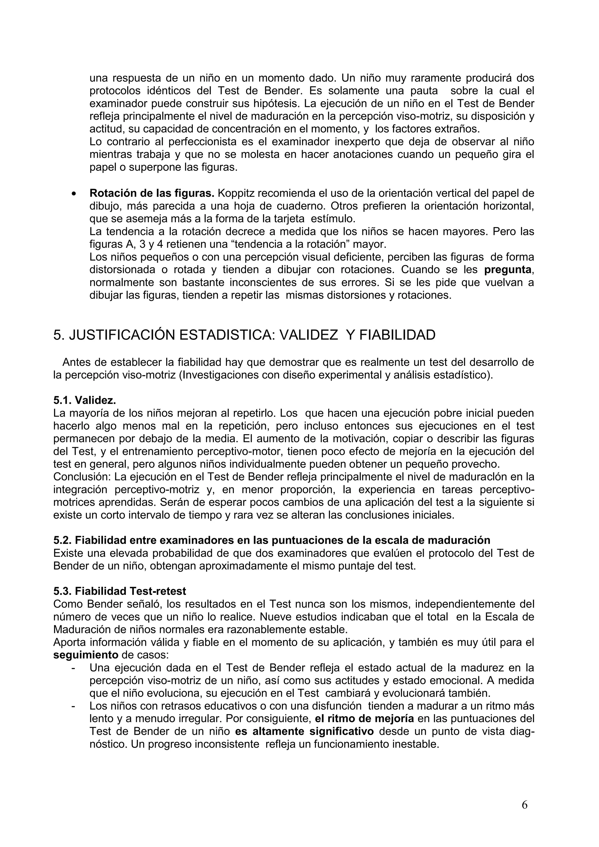 6
una respuesta de un niño en un momento dado. Un niño muy raramente producirá dos
protocolos idénticos del Test de Bender. Es solamente una pauta sobre la cual el
examinador puede construir sus hipótesis. La ejecución de un niño en el Test de Bender
refleja principalmente el nivel de maduración en la percepción viso-motriz, su disposición y
actitud, su capacidad de concentración en el momento, y los factores extraños.
Lo contrario al perfeccionista es el examinador inexperto que deja de observar al niño
mientras trabaja y que no se molesta en hacer anotaciones cuando un pequeño gira el
papel o superpone las figuras.
Rotación de las figuras. Koppitz recomienda el uso de la orientación vertical del papel de
dibujo, más parecida a una hoja de cuaderno. Otros prefieren la orientación horizontal,
que se asemeja más a la forma de la tarjeta estímulo.
La tendencia a la rotación decrece a medida que los niños se hacen mayores. Pero las
figuras A, 3 y 4 retienen una “tendencia a la rotación” mayor.
Los niños pequeños o con una percepción visual deficiente, perciben las figuras de forma
distorsionada o rotada y tienden a dibujar con rotaciones. Cuando se les pregunta,
normalmente son bastante inconscientes de sus errores. Si se les pide que vuelvan a
dibujar las figuras, tienden a repetir las mismas distorsiones y rotaciones.
5. JUSTIFICACIÓN ESTADISTICA: VALIDEZ Y FIABILIDAD
Antes de establecer la fiabilidad hay que demostrar que es realmente un test del desarrollo de
la percepción viso-motriz (Investigaciones con diseño experimental y análisis estadístico).
5.1. Validez.
La mayoría de los niños mejoran al repetirlo. Los que hacen una ejecución pobre inicial pueden
hacerlo algo menos mal en la repetición, pero incluso entonces sus ejecuciones en el test
permanecen por debajo de la media. El aumento de la motivación, copiar o describir las figuras
del Test, y el entrenamiento perceptivo-motor, tienen poco efecto de mejoría en la ejecución del
test en general, pero algunos niños individualmente pueden obtener un pequeño provecho.
Conclusión: La ejecución en el Test de Bender refleja principalmente el nivel de maduraclón en la
integración perceptivo-motriz y, en menor proporción, la experiencia en tareas perceptivo-
motrices aprendidas. Serán de esperar pocos cambios de una aplicación del test a la siguiente si
existe un corto intervalo de tiempo y rara vez se alteran las conclusiones iniciales.
5.2. Fiabilidad entre examinadores en las puntuaciones de la escala de maduración
Existe una elevada probabilidad de que dos examinadores que evalúen el protocolo del Test de
Bender de un niño, obtengan aproximadamente el mismo puntaje del test.
5.3. Fiabilidad Test-retest
Como Bender señaló, los resultados en el Test nunca son los mismos, independientemente del
número de veces que un niño lo realice. Nueve estudios indicaban que el total en la Escala de
Maduración de niños normales era razonablemente estable.
Aporta información válida y fiable en el momento de su aplicación, y también es muy útil para el
seguimiento de casos:
- Una ejecución dada en el Test de Bender refleja el estado actual de la madurez en la
percepción viso-motriz de un niño, así como sus actitudes y estado emocional. A medida
que el niño evoluciona, su ejecución en el Test cambiará y evolucionará también.
- Los niños con retrasos educativos o con una disfunción tienden a madurar a un ritmo más
lento y a menudo irregular. Por consiguiente, el ritmo de mejoría en las puntuaciones del
Test de Bender de un niño es altamente significativo desde un punto de vista diag-
nóstico. Un progreso inconsistente refleja un funcionamiento inestable.
 