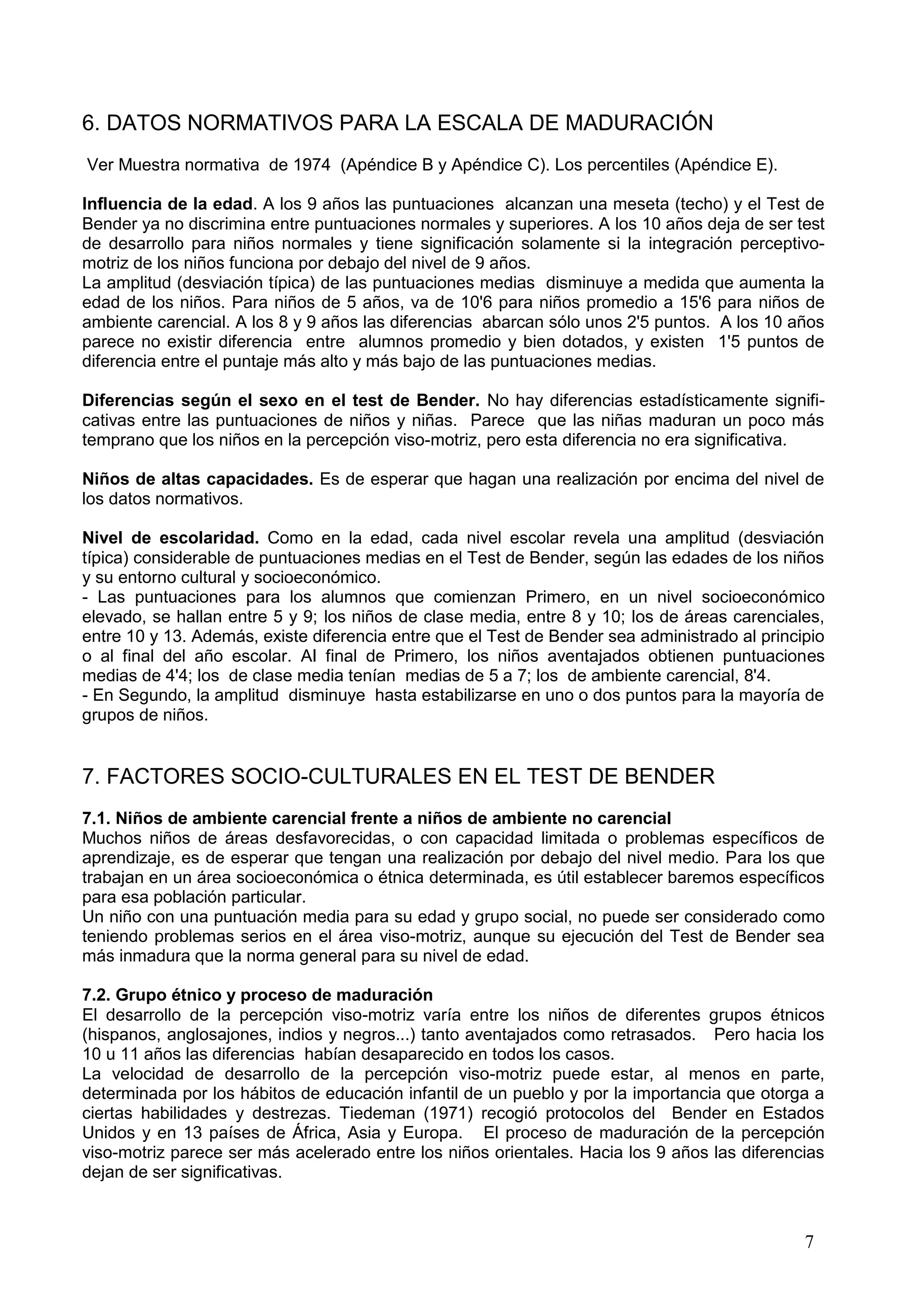 7
6. DATOS NORMATIVOS PARA LA ESCALA DE MADURACIÓN
Ver Muestra normativa de 1974 (Apéndice B y Apéndice C). Los percentiles (Apéndice E).
Influencia de la edad. A los 9 años las puntuaciones alcanzan una meseta (techo) y el Test de
Bender ya no discrimina entre puntuaciones normales y superiores. A los 10 años deja de ser test
de desarrollo para niños normales y tiene significación solamente si la integración perceptivo-
motriz de los niños funciona por debajo del nivel de 9 años.
La amplitud (desviación típica) de las puntuaciones medias disminuye a medida que aumenta la
edad de los niños. Para niños de 5 años, va de 10'6 para niños promedio a 15'6 para niños de
ambiente carencial. A los 8 y 9 años las diferencias abarcan sólo unos 2'5 puntos. A los 10 años
parece no existir diferencia entre alumnos promedio y bien dotados, y existen 1'5 puntos de
diferencia entre el puntaje más alto y más bajo de las puntuaciones medias.
Diferencias según el sexo en el test de Bender. No hay diferencias estadísticamente signifi-
cativas entre las puntuaciones de niños y niñas. Parece que las niñas maduran un poco más
temprano que los niños en la percepción viso-motriz, pero esta diferencia no era significativa.
Niños de altas capacidades. Es de esperar que hagan una realización por encima del nivel de
los datos normativos.
Nivel de escolaridad. Como en la edad, cada nivel escolar revela una amplitud (desviación
típica) considerable de puntuaciones medias en el Test de Bender, según las edades de los niños
y su entorno cultural y socioeconómico.
- Las puntuaciones para los alumnos que comienzan Primero, en un nivel socioeconómico
elevado, se hallan entre 5 y 9; los niños de clase media, entre 8 y 10; los de áreas carenciales,
entre 10 y 13. Además, existe diferencia entre que el Test de Bender sea administrado al principio
o al final del año escolar. AI final de Primero, los niños aventajados obtienen puntuaciones
medias de 4'4; los de clase media tenían medias de 5 a 7; los de ambiente carencial, 8'4.
- En Segundo, la amplitud disminuye hasta estabilizarse en uno o dos puntos para la mayoría de
grupos de niños.
7. FACTORES SOCIO-CULTURALES EN EL TEST DE BENDER
7.1. Niños de ambiente carencial frente a niños de ambiente no carencial
Muchos niños de áreas desfavorecidas, o con capacidad limitada o problemas específicos de
aprendizaje, es de esperar que tengan una realización por debajo del nivel medio. Para los que
trabajan en un área socioeconómica o étnica determinada, es útil establecer baremos específicos
para esa población particular.
Un niño con una puntuación media para su edad y grupo social, no puede ser considerado como
teniendo problemas serios en el área viso-motriz, aunque su ejecución del Test de Bender sea
más inmadura que la norma general para su nivel de edad.
7.2. Grupo étnico y proceso de maduración
El desarrollo de la percepción viso-motriz varía entre los niños de diferentes grupos étnicos
(hispanos, anglosajones, indios y negros...) tanto aventajados como retrasados. Pero hacia los
10 u 11 años las diferencias habían desaparecido en todos los casos.
La velocidad de desarrollo de la percepción viso-motriz puede estar, al menos en parte,
determinada por los hábitos de educación infantil de un pueblo y por la importancia que otorga a
ciertas habilidades y destrezas. Tiedeman (1971) recogió protocolos del Bender en Estados
Unidos y en 13 países de África, Asia y Europa. El proceso de maduración de la percepción
viso-motriz parece ser más acelerado entre los niños orientales. Hacia los 9 años las diferencias
dejan de ser significativas.
 