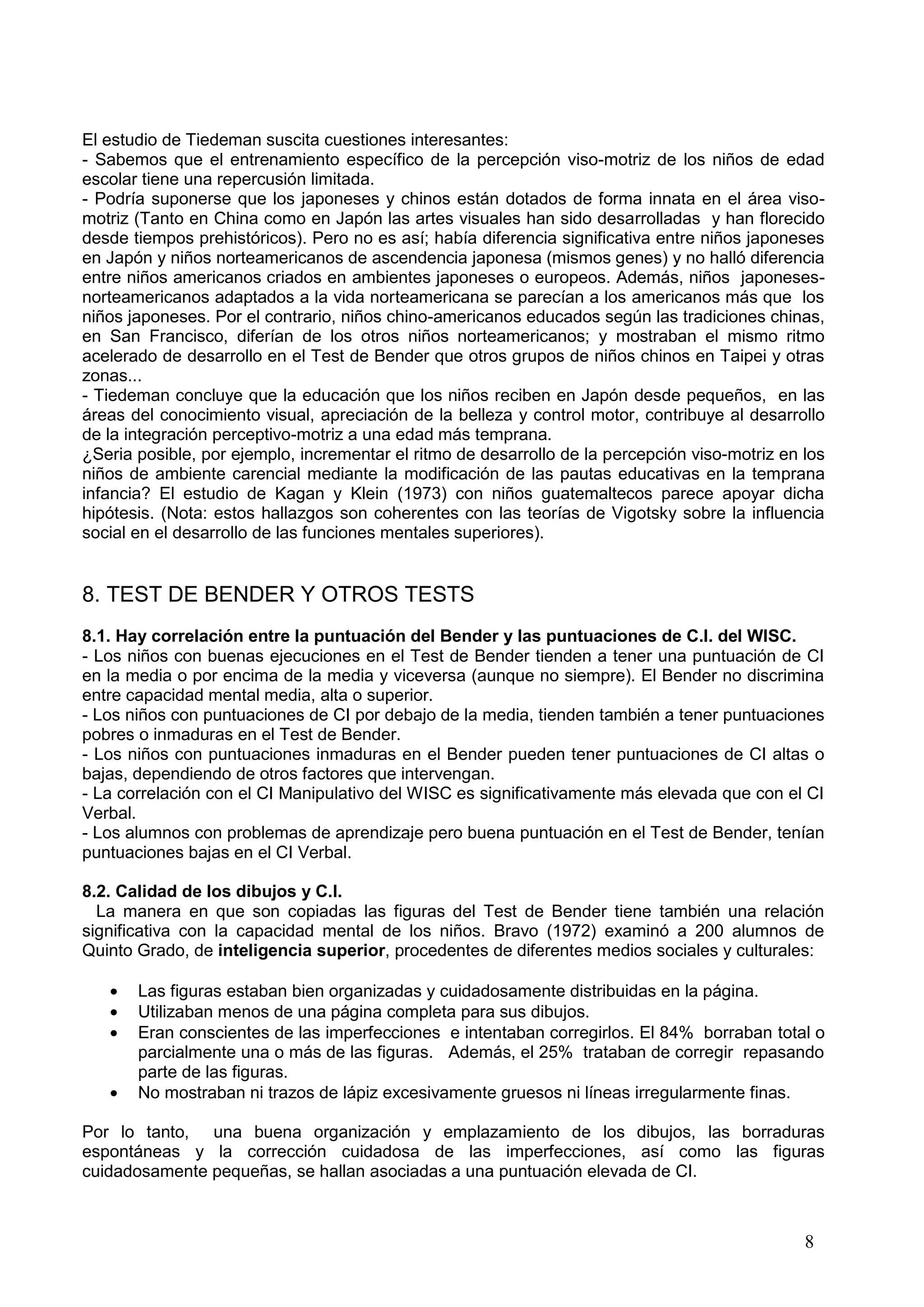 8
El estudio de Tiedeman suscita cuestiones interesantes:
- Sabemos que el entrenamiento específico de la percepción viso-motriz de los niños de edad
escolar tiene una repercusión limitada.
- Podría suponerse que los japoneses y chinos están dotados de forma innata en el área viso-
motriz (Tanto en China como en Japón las artes visuales han sido desarrolladas y han florecido
desde tiempos prehistóricos). Pero no es así; había diferencia significativa entre niños japoneses
en Japón y niños norteamericanos de ascendencia japonesa (mismos genes) y no halló diferencia
entre niños americanos criados en ambientes japoneses o europeos. Además, niños japoneses-
norteamericanos adaptados a la vida norteamericana se parecían a los americanos más que los
niños japoneses. Por el contrario, niños chino-americanos educados según las tradiciones chinas,
en San Francisco, diferían de los otros niños norteamericanos; y mostraban el mismo ritmo
acelerado de desarrollo en el Test de Bender que otros grupos de niños chinos en Taipei y otras
zonas...
- Tiedeman concluye que la educación que los niños reciben en Japón desde pequeños, en las
áreas del conocimiento visual, apreciación de la belleza y control motor, contribuye al desarrollo
de la integración perceptivo-motriz a una edad más temprana.
¿Seria posible, por ejemplo, incrementar el ritmo de desarrollo de la percepción viso-motriz en los
niños de ambiente carencial mediante la modificación de las pautas educativas en la temprana
infancia? El estudio de Kagan y Klein (1973) con niños guatemaltecos parece apoyar dicha
hipótesis. (Nota: estos hallazgos son coherentes con las teorías de Vigotsky sobre la influencia
social en el desarrollo de las funciones mentales superiores).
8. TEST DE BENDER Y OTROS TESTS
8.1. Hay correlación entre la puntuación del Bender y las puntuaciones de C.I. del WISC.
- Los niños con buenas ejecuciones en el Test de Bender tienden a tener una puntuación de CI
en la media o por encima de la media y viceversa (aunque no siempre). El Bender no discrimina
entre capacidad mental media, alta o superior.
- Los niños con puntuaciones de CI por debajo de la media, tienden también a tener puntuaciones
pobres o inmaduras en el Test de Bender.
- Los niños con puntuaciones inmaduras en el Bender pueden tener puntuaciones de CI altas o
bajas, dependiendo de otros factores que intervengan.
- La correlación con el CI Manipulativo del WISC es significativamente más elevada que con el CI
Verbal.
- Los alumnos con problemas de aprendizaje pero buena puntuación en el Test de Bender, tenían
puntuaciones bajas en el CI Verbal.
8.2. Calidad de los dibujos y C.I.
La manera en que son copiadas las figuras del Test de Bender tiene también una relación
significativa con la capacidad mental de los niños. Bravo (1972) examinó a 200 alumnos de
Quinto Grado, de inteligencia superior, procedentes de diferentes medios sociales y culturales:
Las figuras estaban bien organizadas y cuidadosamente distribuidas en la página.
Utilizaban menos de una página completa para sus dibujos.
Eran conscientes de las imperfecciones e intentaban corregirlos. El 84% borraban total o
parcialmente una o más de las figuras. Además, el 25% trataban de corregir repasando
parte de las figuras.
No mostraban ni trazos de lápiz excesivamente gruesos ni líneas irregularmente finas.
Por lo tanto, una buena organización y emplazamiento de los dibujos, las borraduras
espontáneas y la corrección cuidadosa de las imperfecciones, así como las figuras
cuidadosamente pequeñas, se hallan asociadas a una puntuación elevada de CI.
 