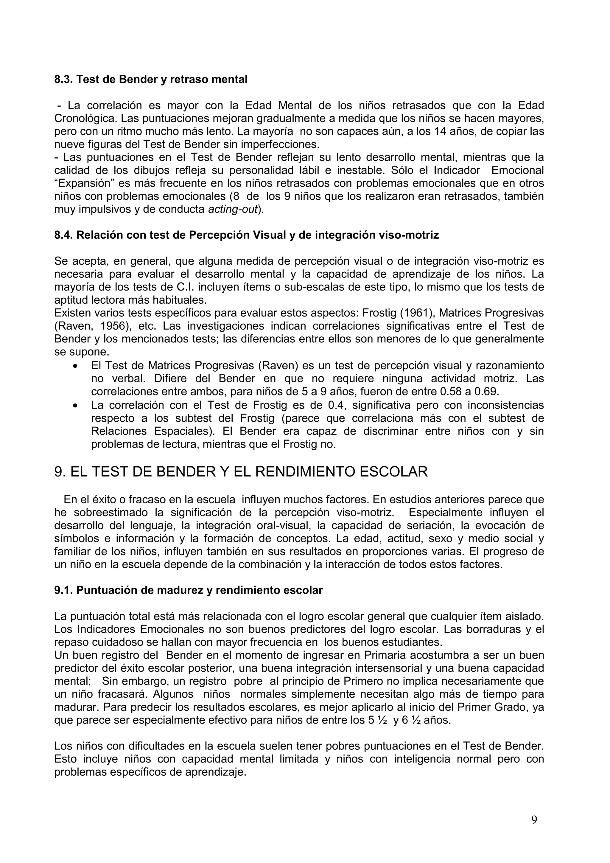 9
8.3. Test de Bender y retraso mental
- La correlación es mayor con la Edad Mental de los niños retrasados que con la Edad
Cronológica. Las puntuaciones mejoran gradualmente a medida que los niños se hacen mayores,
pero con un ritmo mucho más lento. La mayoría no son capaces aún, a los 14 años, de copiar las
nueve figuras del Test de Bender sin imperfecciones.
- Las puntuaciones en el Test de Bender reflejan su lento desarrollo mental, mientras que la
calidad de los dibujos refleja su personalidad lábil e inestable. Sólo el Indicador Emocional
“Expansión” es más frecuente en los niños retrasados con problemas emocionales que en otros
niños con problemas emocionales (8 de los 9 niños que los realizaron eran retrasados, también
muy impulsivos y de conducta acting-out).
8.4. Relación con test de Percepción Visual y de integración viso-motriz
Se acepta, en general, que alguna medida de percepción visual o de integración viso-motriz es
necesaria para evaluar el desarrollo mental y la capacidad de aprendizaje de los niños. La
mayoría de los tests de C.I. incluyen ítems o sub-escalas de este tipo, lo mismo que los tests de
aptitud lectora más habituales.
Existen varios tests específicos para evaluar estos aspectos: Frostig (1961), Matrices Progresivas
(Raven, 1956), etc. Las investigaciones indican correlaciones significativas entre el Test de
Bender y los mencionados tests; las diferencias entre ellos son menores de lo que generalmente
se supone.
El Test de Matrices Progresivas (Raven) es un test de percepción visual y razonamiento
no verbal. Difiere del Bender en que no requiere ninguna actividad motriz. Las
correlaciones entre ambos, para niños de 5 a 9 años, fueron de entre 0.58 a 0.69.
La correlación con el Test de Frostig es de 0.4, significativa pero con inconsistencias
respecto a los subtest del Frostig (parece que correlaciona más con el subtest de
Relaciones Espaciales). El Bender era capaz de discriminar entre niños con y sin
problemas de lectura, mientras que el Frostig no.
9. EL TEST DE BENDER Y EL RENDIMIENTO ESCOLAR
En el éxito o fracaso en la escuela influyen muchos factores. En estudios anteriores parece que
he sobreestimado la significación de la percepción viso-motriz. Especialmente influyen el
desarrollo del lenguaje, la integración oral-visual, la capacidad de seriación, la evocación de
símbolos e información y la formación de conceptos. La edad, actitud, sexo y medio social y
familiar de los niños, influyen también en sus resultados en proporciones varias. El progreso de
un niño en la escuela depende de la combinación y la interacción de todos estos factores.
9.1. Puntuación de madurez y rendimiento escolar
La puntuación total está más relacionada con el logro escolar general que cualquier ítem aislado.
Los Indicadores Emocionales no son buenos predictores del logro escolar. Las borraduras y el
repaso cuidadoso se hallan con mayor frecuencia en los buenos estudiantes.
Un buen registro del Bender en el momento de ingresar en Primaria acostumbra a ser un buen
predictor del éxito escolar posterior, una buena integración intersensorial y una buena capacidad
mental; Sin embargo, un registro pobre al principio de Primero no implica necesariamente que
un niño fracasará. Algunos niños normales simplemente necesitan algo más de tiempo para
madurar. Para predecir los resultados escolares, es mejor aplicarlo al inicio del Primer Grado, ya
que parece ser especialmente efectivo para niños de entre los 5 ½ y 6 ½ años.
Los niños con dificultades en la escuela suelen tener pobres puntuaciones en el Test de Bender.
Esto incluye niños con capacidad mental limitada y niños con inteligencia normal pero con
problemas específicos de aprendizaje.
 