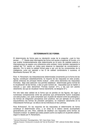 17




                               DETERMINANTE DE FORMA

El determinante de forma para su tabulación surge de la pregunta: ¿qué le hizo
pensar.......?3. Desde esta interrogante las forma nos ayuda a organizar el mundo, y lo
que evalúa fundamentalmente este determinante es el juicio de realidad externa e
interna(aunque se espera una coherencia entre ambas), como también representa la
calidad del “Yo” siendo un índice para observar la capacidad de concentración y
atención. Por lo tanto la calidad formal pasa a ser uno de los componentes de la
inteligencia, junto por ejemplo a las G de calidad combinatoria o sucesiva, el
Movimiento Humano “M”, etc.

Para H. Rorschach, las interpretaciones determinadas únicamente por la forma de las
figuras, constituyen estadísticamente, la mayoría de las respuesta en este prueba,
siendo entonces de principal interés evaluar , entre otros elementos las respuestas
Formales. Bajo esta selección nos permite establecer determinada gama normal de
la visualización de las formas, o séa un gran número de respuestas que se repiten a
menudo y que cabe denominar “Formas buenas” (F+), y las que son peores
claramente, las que se visualizan menos claramente, se designan (F-).

Por otro lado esta calidad de la forma que se percibe en las figuras, dio lugar a
numerosas comparaciones entre las personas que primeramente fueron evaluadas
con esta prueba, y se pudo comprobar que: el grado de relación entre las patologías y
las formas de integración perceptivas eran positivos. Así por ejemplo en el cuadro
esquizofrénico las formas de precisión perceptiva, se mostraron claramente en la
interpretación formal que se obtuvo de los individuos en las Láminas.

Para M.Aracena4, En las mayorías de las respuestas el determinante de forma
constituye el determinante único, y en otras es lo básico siendo acompañado
generalmente por otro. Pero, además de clasificar una respuesta como formal, es
necesario evaluar la calidad que estas poseen.(como se explico en el párrafo anterior,
según lo ideado por H. Rorschach).

3
 Hermann Rorschach. Psicodiagnóstico, 1921. Hans Huber. Suiza
4
 Moisés Aracena “Introducción al estudio del Test de Rorschach” 1967, editorial Andrés Bello, Santiago,
Chile.
 