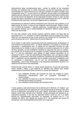 18
Generalmente estas consideraciones para evaluar la calidad de las respuesta
formales, era realizada bajo un criterio estadístico, es decir las respuestas que eran
suministradas con mayor frecuencia por una gran cantidad de sujetos normales, eran
consideradas como F+. Ya que esto no es suficiente, porque existe una arbitrariedad
subjetiva para la calificación, con el tiempo diversos autores desarrollaron aportes para
las nuevas formas de tabulación de las respuestas formales. Porque el autor de esta
prueba solo llego a considerar una variación entre examinadores de un 5 %, entre las
consideraciones empíricas y no del todo objetivas para su tabulación.

Generalmente se realizaron criterios estadísticos para solucionar este problema, en el
determinante de Forma, y entre los que integraron esta línea están: Phillips y Smith,
con el “Criterio de Analogía”. Y algunas variaciones consideradas por Hans Zulliger,
que además introdujo que la responsabilidad de tabulación debería quedar bajo el
criterio del examinador.

Por otro lado hubieron otros autores creyeron oportuno realizar una larga lista de
respuestas de F+ y F-, tomando un criterio clasificatorio para las primeras que fuesen
vistas con una frecuencia de tres o más veces en una muestra de 157 protocolos. Ya
que la presencia de una F+, determinaría el control intelectual .

No se realizó un salto teórico considerable hasta las consideraciones de Rappaport, el
cual presenta una transición entre : el criterio estadístico y el basado en el juicio del
examinador, y estableciendo que: la calidad de las respuestas formales se halla
determinada por la medida en que el contenido se muestre congruente con la forma
del área escogida, no solo establecida mediante la inspección del área en cuestión,
sino también por la tendencia de los individuos normales. Además este autor propone
las F +/- que son adecuadas, pero débiles en algún aspecto secundario de su
articulación y las F -/+ que son esencialmente inadecuadas pero con algunos rasgos
admisibles, y proporciona cuatro tipos cualitativos importantes de respuestas formales:
las F + superiores, que se caracterizan por su carácter convincente y categórico y por
su articulación y organización. Las Fv son las intrínsicamente vagas(mapas,
radiografías), y las Fo que corresponden a las respuestas populares(de acuerdo a un
listado de frecuencias en las respuestas) .

Posteriormente quienes dieron un valioso aporte basado en el juicio del examinador
fueron: Klopfer y kelley, y que sostienen en definitiva tres criterios para evaluar
cualitativamente la exactitud formal, tomando en cuanta tres elementos:

       1. Las cualidades formales del concepto tal como las imagina el sujeto.
          Observando discrepancias entre los conceptos individuales y
          convencionales.
       2. Las cualidades formales de la mancha. Discrepancias entre las cualidades
          formales del concepto y la mancha.
       3. Las cualidades convencionales del concepto mismo.


Y otros aportes a este determinante fue el referido por R. Böchner y F. Halpern, que
admiten la existencia de una respuesta de F que primariamente es de forma más, pero
que en la elaboración secundaria es de mala calidad, echándola a perder su forma
original, siendo más conocida como “Spoiling”, siendo observada con claridad en las
respuestas populares. Y otro tipo de respuesta donde a partir de una F- el sujeto
termina por “racionalización secundaria” su respuesta, en obtener una F+. Y el
realizado por Böhm, que distinge dos grupos de F-: las inexactas( que carece de
semejanza), y las imprecisas(falta de precisión en la respuesta)
 
