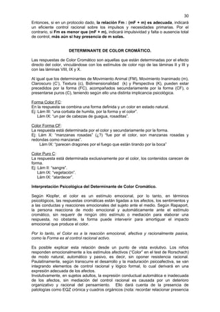 30
Entonces, si en un protocolo dado, la relación Fm : (mF + m) es adecuada, indicará
un eficiente control racional sobre los impulsos y necesidades primarias. Por el
contrario, si Fm es menor que (mF + m), indicará impulsividad y falta o ausencia total
de control, más aún si hay presencia de m solas.


                     DETERMINANTE DE COLOR CROMÁTICO.

Las respuestas de Color Cromático son aquellas que están determinadas por el efecto
directo del color, vinculándose con los estímulos de color rojo de las láminas II y III y
con las láminas VIII, IX y X.

Al igual que los determinantes de Movimiento Animal (FM), Movimiento Inanimado (m),
Claroscuro (C’), Textura (c), Bidimensionalidad (k) y Perspectiva (K), pueden estar
precedidos por la forma (FC), acompañados secundariamente por la forma (CF), o
presentarse puros (C), teniendo según ello una distinta implicancia psicológica.

Forma Color FC:
En la respuesta se combina una forma definida y un color en estado natural.
Ej: Lám III: “una corbata de humita, por la forma y el color”.
    Lám IX: “un par de cabezas de guagua, rosaditas”.

Color Forma CF:
La respuesta está determinada por el color y secundariamente por la forma.
Ej: Lám X: “manzanas rosadas” (¿?) “fue por el color, son manzanas rosadas y
redondas como manzanas”.
    Lám IX: “parecen dragones por el fuego que están tirando por la boca”

Color Puro C:
La respuesta está determinada exclusivamente por el color, los contenidos carecen de
forma.
Ej: Lám II: “sangre”.
    Lám IX: “vegetación”.
    Lám IX: “atardecer”.

Interpretación Psicológica del Determinante de Color Cromático.

Según Klopfer, el color es un estímulo emocional, por lo tanto, en términos
psicológicos, las respuestas cromáticas están ligadas a los afectos, los sentimientos y
a las conductas y reacciones emocionales del sujeto ante el medio. Según Rapaport,
la persona reacciona de modo emocional y automáticamente ante el estímulo
cromático, sin requerir de ningún otro estímulo o mediación para elaborar una
respuesta, no obstante, la forma puede intervenir para amortiguar el impacto
emocional que produce el color.

Por lo tanto, el Color es a la reacción emocional, afectiva y racionalmente pasiva,
como la Forma es al control racional activo.

Es posible explicar esta relación desde un punto de vista evolutivo. Los niños
responden emocionalmente a los estímulos afectivos (“Color” en el test de Rorschach)
de modo natural, automático y pasivo, es decir, sin oponer resistencia racional.
Paulatinamente, según transcurre el desarrollo y la maduración psicoafectiva, se van
integrando elementos de control racional y lógico formal, lo cual derivará en una
expresión adecuada de los afectos.
Involutivamente, en sujetos adultos, la expresión conductual automática e inadecuada
de los afectos, sin mediación del control racional es causada por un deterioro
organizativo y racional del pensamiento. Ello dará cuenta de la presencia de
patologías como EQZ crónica y cuadros orgánicos (nota: recordar relacionar presencia
 