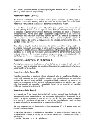 31
de C puras y otros indicadores Rorschach patológicos relativos a Color Cromático, con
D.O.C. y las Pruebas de Organicidad).

Determinante Forma Color FC:

 El dominio de la forma sobre el color implica psicológicamente, que los procesos
cognitivos secundarios (Forma), priman por sobre los impulsos primarios, demorando,
moderando y organizando la expresión de la respuesta afectiva (Color).

El hecho de que el sujeto proporcione FC, señala que acepta la demanda de integrar
el color (afecto), dentro de un concepto de forma definida (control racional), es decir,
es capaz de responder afectivamente de manera controlada, sin dejar de impactarse
emocionalmente. Por lo tanto, podrá reaccionar apropiadamente a las exigencias
emocionales de la situación, llevándose bien con los otros. En síntesis, la presencia de
FC, es uno de los indicadores más confiables de una buena adaptación afectiva, de
empatía afectiva, de control y modulación de los afectos, considerando tanto a la
realidad, como a los otros.

Respecto a la empatía afectiva, es interesante realizar un análisis y comparación con
la empatía intelectual, contrastable a través del Determinante M. En esta última, la
empatía surge desde el mundo interno, desde la vida intrapsíquica, desde el mundo de
las ideas, por lo tanto, es intelectual. La empatía afectiva por el contrario, surge del
contacto externo, de las vivencias afectivas, complementadas con la adecuación a la
realidad y a los otros, que se da gracias a un eficiente control formal.

Determinantes Color Forma CF y Color Puro C:

Psicológicamente, ambos implican que el control de los procesos formales es cada
vez menor y que la respuesta es abiertamente emocional, predominando el proceso
primario sobre el secundario.

Determinante Color Forma CF:

En estas respuestas, el sujeto no intenta integrar el color en una forma definida, es
decir, está hablando de una reacción afectiva poco controlada por los estímulos
sociales, de egocentrismo, labilidad y sugestionabilidad emocional. No obstante, su
presencia muestra una actitud genuina en la demostración de los afectos, por lo que
este determinante es esperable y aceptable dentro de un protocolo en cantidad
moderada y lógicamente, inferior a FC.

Determinante Color Puro C:

La presencia de C, da cuenta de impulsividad, máximo egocentrismo, tendencia a la
conducta acting out, exageración en las respuestas emocionales y descontrol. De tal
manera, se espera su ausencia total en un protocolo. Es frecuente que se presenten
en la lámina II, y debido a la interpretación psicológica de esta lámina, sería un signo
de alerta, al igual que la presencia de m en esta misma lámina.

Hay que destacar que un incremento en las respuestas CF y C, puede tener una
expresión activa o pasiva.

La expresión del afecto es inadecuada y activa en personalidades antisociales y con
temperamento violento, a través de conductas explosivas, violencia emocional e
impulsividad.
Ej Lám IX: “visceras, por el color y la forma”.
 