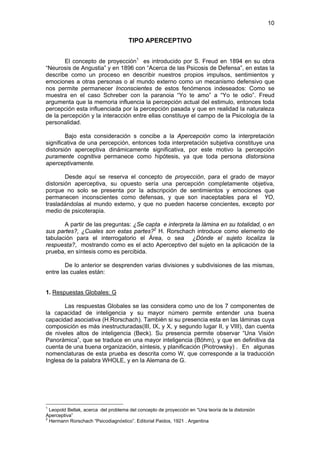 10

                                      TIPO APERCEPTIVO


       El concepto de proyección1 es introducido por S. Freud en 1894 en su obra
“Neurosis de Angustia” y en 1896 con “Acerca de las Psicosis de Defensa”, en estas la
describe como un proceso en describir nuestros propios impulsos, sentimientos y
emociones a otras personas o al mundo externo como un mecanismo defensivo que
nos permite permanecer Inconscientes de estos fenómenos indeseados: Como se
muestra en el caso Schreber con la paranoia “Yo te amo” a “Yo te odio”. Freud
argumenta que la memoria influencia la percepción actual del estimulo, entonces toda
percepción esta influenciada por la percepción pasada y que en realidad la naturaleza
de la percepción y la interacción entre ellas constituye el campo de la Psicología de la
personalidad.

        Bajo esta consideración s concibe a la Apercepción como la interpretación
significativa de una percepción, entonces toda interpretación subjetiva constituye una
distorsión aperceptiva dinámicamente significativa, por este motivo la percepción
puramente cognitiva permanece como hipótesis, ya que toda persona distorsiona
aperceptivamente.

        Desde aquí se reserva el concepto de proyección, para el grado de mayor
distorsión aperceptiva, su opuesto sería una percepción completamente objetiva,
porque no solo se presenta por la adscripción de sentimientos y emociones que
permanecen inconscientes como defensas, y que son inaceptables para el YO,
trasladándolas al mundo externo, y que no pueden hacerse concientes, excepto por
medio de psicoterapia.

       A partir de las preguntas: ¿Se capta e interpreta la lámina en su totalidad, o en
sus partes?, ¿Cuales son estas partes?2 H. Rorschach introduce como elemento de
tabulación para el interrogatorio el Área, o sea ¿Dónde el sujeto localiza la
respuesta?, mostrando como es el acto Aperceptivo del sujeto en la aplicación de la
prueba, en síntesis como es percibida.

        De lo anterior se desprenden varias divisiones y subdivisiones de las mismas,
entre las cuales están:


1. Respuestas Globales: G

       Las respuestas Globales se las considera como uno de los 7 componentes de
la capacidad de inteligencia y su mayor número permite entender una buena
capacidad asociativa (H.Rorschach). También si su presencia esta en las láminas cuya
composición es más inestructuradas(III, IX, y X, y segundo lugar II, y VIII), dan cuenta
de niveles altos de inteligencia (Beck). Su presencia permite observar “Una Visión
Panorámica”, que se traduce en una mayor inteligencia (Böhm), y que en definitiva da
cuenta de una buena organización, síntesis, y planificación (Piotrowsky) . En algunas
nomenclaturas de esta prueba es descrita como W, que corresponde a la traducción
Inglesa de la palabra WHOLE, y en la Alemana de G.




1
  Leopold Bellak, acerca del problema del concepto de proyección en “Una teoría de la distorsión
Aperceptiva”
2
  Hermann Rorschach “Psicodiagnóstico”. Editorial Paidos, 1921 . Argentina
 