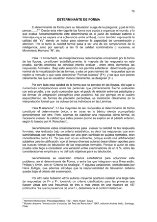 16

                               DETERMINANTE DE FORMA

        El determinante de forma para su tabulación surge de la pregunta: ¿qué le hizo
pensar.......?3. Desde esta interrogante las forma nos ayuda a organizar el mundo, y lo
que evalúa fundamentalmente este determinante es el juicio de realidad externa e
interna(aunque se espera una coherencia entre ambas), como también representa la
calidad del “Yo” siendo un índice para observar la capacidad de concentración y
atención. Por lo tanto la calidad formal pasa a ser uno de los componentes de la
inteligencia, junto por ejemplo a las G de calidad combinatoria o sucesiva, el
Movimiento Humano “M”, etc.

       Para H. Rorschach, las interpretaciones determinadas únicamente por la forma
de las figuras, constituyen estadísticamente, la mayoría de las respuesta en este
prueba, siendo entonces de principal interés evaluar , entre otros elementos las
respuestas Formales. Bajo esta selección nos permite establecer determinada gama
normal de la visualización de las formas, o séa un gran número de respuestas que se
repiten a menudo y que cabe denominar “Formas buenas” (F+), y las que son peores
claramente, las que se visualizan menos claramente, se designan (F-).

        Por otro lado esta calidad de la forma que se percibe en las figuras, dio lugar a
numerosas comparaciones entre las personas que primeramente fueron evaluadas
con esta prueba, y se pudo comprobar que: el grado de relación entre las patologías y
las formas de integración perceptivas eran positivos. Así por ejemplo en el cuadro
esquizofrénico las formas de precisión perceptiva, se mostraron claramente en la
interpretación formal que se obtuvo de los individuos en las Láminas.

        Para M.Aracena4, En las mayorías de las respuestas el determinante de forma
constituye el determinante único, y en otras es lo básico siendo acompañado
generalmente por otro. Pero, además de clasificar una respuesta como formal, es
necesario evaluar la calidad que estas poseen.(como se explico en el párrafo anterior,
según lo ideado por H. Rorschach).

        Generalmente estas consideraciones para evaluar la calidad de las respuesta
formales, era realizada bajo un criterio estadístico, es decir las respuestas que eran
suministradas con mayor frecuencia por una gran cantidad de sujetos normales, eran
consideradas como F+. Ya que esto no es suficiente, porque existe una arbitrariedad
subjetiva para la calificación, con el tiempo diversos autores desarrollaron aportes para
las nuevas formas de tabulación de las respuestas formales. Porque el autor de esta
prueba solo llego a considerar una variación entre examinadores de un 5 %, entre las
consideraciones empíricas y no del todo objetivas para su tabulación.

        Generalmente se realizaron criterios estadísticos para solucionar este
problema, en el determinante de Forma, y entre los que integraron esta línea están:
Phillips y Smith, con el “Criterio de Analogía”. Y algunas variaciones consideradas por
Hans Zulliger, que además introdujo que la responsabilidad de tabulación debería
quedar bajo el criterio del examinador.

       Por otro lado hubieron otros autores creyeron oportuno realizar una larga lista
de respuestas de F+ y F-, tomando un criterio clasificatorio para las primeras que
fuesen vistas con una frecuencia de tres o más veces en una muestra de 157
protocolos. Ya que la presencia de una F+, determinaría el control intelectual .


3
 Hermann Rorschach. Psicodiagnóstico, 1921. Hans Huber. Suiza
4
 Moisés Aracena “Introducción al estudio del Test de Rorschach” 1967, editorial Andrés Bello, Santiago,
Chile.
 