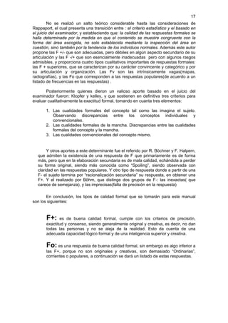 17
         No se realizó un salto teórico considerable hasta las consideraciones de
Rappaport, el cual presenta una transición entre : el criterio estadístico y el basado en
el juicio del examinador, y estableciendo que: la calidad de las respuestas formales se
halla determinada por la medida en que el contenido se muestre congruente con la
forma del área escogida, no solo establecida mediante la inspección del área en
cuestión, sino también por la tendencia de los individuos normales. Además este autor
propone las F +/- que son adecuadas, pero débiles en algún aspecto secundario de su
articulación y las F -/+ que son esencialmente inadecuadas pero con algunos rasgos
admisibles, y proporciona cuatro tipos cualitativos importantes de respuestas formales:
las F + superiores, que se caracterizan por su carácter convincente y categórico y por
su articulación y organización. Las Fv son las intrínsicamente vagas(mapas,
radiografías), y las Fo que corresponden a las respuestas populares(de acuerdo a un
listado de frecuencias en las respuestas) .

       Posteriormente quienes dieron un valioso aporte basado en el juicio del
examinador fueron: Klopfer y kelley, y que sostienen en definitiva tres criterios para
evaluar cualitativamente la exactitud formal, tomando en cuanta tres elementos:

       1. Las cualidades formales del concepto tal como las imagina el sujeto.
          Observando discrepancias entre los conceptos individuales y
          convencionales.
       2. Las cualidades formales de la mancha. Discrepancias entre las cualidades
          formales del concepto y la mancha.
       3. Las cualidades convencionales del concepto mismo.


       Y otros aportes a este determinante fue el referido por R. Böchner y F. Halpern,
  que admiten la existencia de una respuesta de F que primariamente es de forma
  más, pero que en la elaboración secundaria es de mala calidad, echándola a perder
  su forma original, siendo más conocida como “Spoiling”, siendo observada con
  claridad en las respuestas populares. Y otro tipo de respuesta donde a partir de una
  F- el sujeto termina por “racionalización secundaria” su respuesta, en obtener una
  F+. Y el realizado por Böhm, que distinge dos grupos de F-: las inexactas( que
  carece de semejanza), y las imprecisas(falta de precisión en la respuesta)

       En conclusión, los tipos de calidad formal que se tomarán para este manual
son los siguientes:



       F+:    es de buena calidad formal, cumple con los criterios de precisión,
       exactitud y consenso, siendo generalmente original y creativa, es decir, no dan
       todas las personas y no se aleja de la realidad. Esto da cuenta de una
       adecuada capacidad lógico formal y de una inteligencia superior y creativa.

       Fo: es una respuesta de buena calidad formal, sin embargo es algo inferior a
       las F+, porque no son originales y creativas, son demasiado “Ordinarias”,
       corrientes o populares, a continuación se dará un listado de estas respuestas.
 