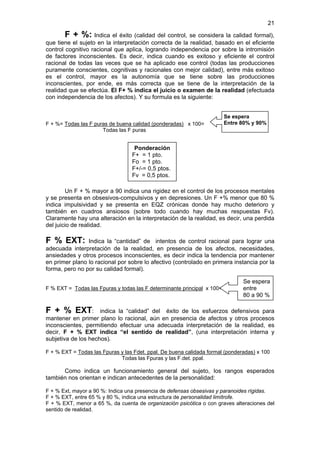 21

        F + %: Indica el éxito (calidad del control, se considera la calidad formal),
que tiene el sujeto en la interpretación correcta de la realidad, basado en el eficiente
control cognitivo racional que aplica, logrando independencia por sobre la intromisión
de factores inconscientes. Es decir, indica cuando es exitoso y eficiente el control
racional de todas las veces que se ha aplicado ese control (todas las producciones
puramente conscientes, cognitivas y racionales con mejor calidad), entre más exitoso
es el control, mayor es la autonomía que se tiene sobre las producciones
inconscientes, por ende, es más correcta que se tiene de la interpretación de la
realidad que se efectúa. El F+ % indica el juicio o examen de la realidad (efectuada
con independencia de los afectos). Y su formula es la siguiente:


                                                                         Se espera
F + %= Todas las F puras de buena calidad (ponderadas) x 100=            Entre 80% y 90%
                      Todas las F puras


                                   Ponderación
                                  F+ = 1 pto.
                                  Fo = 1 pto.
                                  F+/-= 0,5 ptos.
                                  Fv = 0,5 ptos.

        Un F + % mayor a 90 indica una rigidez en el control de los procesos mentales
y se presenta en obsesivos-compulsivos y en depresiones. Un F +% menor que 80 %
indica impulsividad y se presenta en EQZ crónicas donde hay mucho deterioro y
también en cuadros ansiosos (sobre todo cuando hay muchas respuestas Fv).
Claramente hay una alteración en la interpretación de la realidad, es decir, una perdida
del juicio de realidad.

F % EXT:        Indica la “cantidad” de intentos de control racional para lograr una
adecuada interpretación de la realidad, en presencia de los afectos, necesidades,
ansiedades y otros procesos inconscientes, es decir indica la tendencia por mantener
en primer plano lo racional por sobre lo afectivo (controlado en primera instancia por la
forma, pero no por su calidad formal).

                                                                               Se espera
F % EXT = Todas las Fpuras y todas las F determinante principal x 100=         entre
                                                                               80 a 90 %

F + % EXT: indica la “calidad” del éxito de los esfuerzos defensivos para
mantener en primer plano lo racional, aún en presencia de afectos y otros procesos
inconscientes, permitiendo efectuar una adecuada interpretación de la realidad, es
decir, F + % EXT indica “el sentido de realidad”, (una interpretación interna y
subjetiva de los hechos).

F + % EXT = Todas las Fpuras y las Fdet. ppal. De buena calidada formal (ponderadas) x 100
                             Todas las Fpuras y las F.det. ppal.

      Como indica un funcionamiento general del sujeto, los rangos esperados
también nos orientan e indican antecedentes de la personalidad:

F + % Ext, mayor a 90 %: Indica una presencia de defensas obsesivas y paranoides rígidas.
F + % EXT, entre 65 % y 80 %, indica una estructura de personalidad limítrofe.
F + % EXT, menor a 65 %, da cuenta de organización psicótica o con graves alteraciones del
sentido de realidad.
 