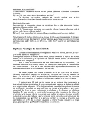 24
Posturas o Actitudes Vitales:
corresponden a respuestas donde se ven gestos, posturas y actitudes típicamente
humanas.
Ej: Lám VIII: “una persona con la cara tensa, enojada”.
       En términos psicológicos, además de permitir analizar una actitud
específicamente, indican la presencia de elementos persecutorios.

Movimiento Complejo:
Corresponden a respuestas donde se combinan dos o más elementos: flexión,
extensión, bloqueo, actitud vital.
Ej: Lám III: “dos personas sentadas, conversando, intentan levantar algo que está al
centro, no lo hacen, están cansadas”.
Ej: Lám I: “una mujer al centro, es detenida y empujada por dos hombres alados”.

Psicológicamente indican inteligencia y riqueza de ideas, por la capacidad de integrar
diferentes elementos. Es importante señalar además, que si se presentan movimientos
contrapuestos, sobre todo si hay bloqueo, están dando cuenta de contradicciones
internas.


Significado Psicológico del Determinante M.

        Expresa aquellos aspectos psicológicos de más difícil acceso, es decir, el “qué”
y el “cómo” de la vida intrapsíquica.
Corresponde entonces al mundo de las ideas, dando cuenta de la riqueza del mundo
interno, de la creatividad y la capacidad de creación interior, siendo un componente
importante de la inteligencia.
        Por lo tanto, el determinante M está relacionado con la introversión, los
intereses centrados en el mundo interno, las ideas (como contraparte al Determinante
de Color Cromático C, que en el Test de Rorschach, representa lo extratensivo, los
intereses centrados en el mundo externo, los afectos).

       Se puede esperar una mayor presencia de M en protocolos de artistas,
personas imaginativas, pensadores abstractos y personas con riqueza y variedad de
ideas. Por el contrario, el M se encontrará disminuido en protocolos de personas
depresivas, poco creativas, con pobreza de ideas y con pobreza del mundo interno.

        El determinante M está dando cuenta de un sistema bien organizado y
jerarquizado de las necesidades. Si en un protocolo está presente M de buena calidad
y en un porcentaje adecuado (10%), indica madurez, capacidad de postergar impulsos
de gratificación inmediata en post del logro de metas a largo plazo y por ende,
capacidad de llevar a cabo actividades productivas y de alcanzar los objetivos
trazados. En este sentido, el movimiento humano no sólo representa las ideas, la
creatividad y la riqueza interna necesarias para realizar proyectos, sino que también
indica la presencia de madurez y perseverancia, como elementos jerarquizadores de
las necesidades, que permiten a la persona centrar su energía y organizar sus
actividades con el fin de concretar proyectos y obtener logros productivos a largo
plazo, postergando la gratificación inmediata de necesidades.
 