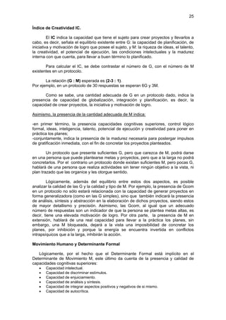 25

Índice de Creatividad IC.

         El IC indica la capacidad que tiene el sujeto para crear proyectos y llevarlos a
cabo, es decir, señala el equilibrio existente entre G: la capacidad de planificación, de
iniciativa y motivación de logro que posee el sujeto, y M: la riqueza de ideas, el talento,
la creatividad, el potencial de ejecución, las condiciones intelectuales y la madurez
interna con que cuenta, para llevar a buen término lo planificado.

       Para calcular el IC, se debe contrastar el número de G, con el número de M
existentes en un protocolo.

       La relación (G : M) esperada es (2-3 : 1).
Por ejemplo, en un protocolo de 30 respuestas se esperan 6G y 3M.

       Como se sabe, una cantidad adecuada de G en un protocolo dado, indica la
presencia de capacidad de globalización, integración y planificación, es decir, la
capacidad de crear proyectos, la iniciativa y motivación de logro.

Asimismo, la presencia de la cantidad adecuada de M indica:

-en primer término, la presencia capacidades cognitivas superiores, control lógico
formal, ideas, inteligencia, talento, potencial de ejecución y creatividad para poner en
práctica los planes;
-conjuntamente, indica la presencia de la madurez necesaria para postergar impulsos
de gratificación inmediata, con el fin de concretar los proyectos planteados.

        Un protocolo que presente suficientes G, pero que carezca de M, podrá darse
en una persona que puede plantearse metas y proyectos, pero que a la larga no podrá
concretarlos. Por el contrario un protocolo donde existan suficientes M, pero pocas G,
hablará de una persona que realiza actividades sin tener ningún objetivo a la vista, ni
plan trazado que las organice y les otorgue sentido.

        Lógicamente, además del equilibrio entre estos dos aspectos, es posible
analizar la calidad de las G y la calidad y tipo de M. Por ejemplo, la presencia de Gcom
en un protocolo no sólo estará relacionada con la capacidad de generar proyectos en
forma generalizadora (como en las G simples), sino que también indicará la presencia
de análisis, síntesis y abstracción en la elaboración de dichos proyectos, siendo estos
de mayor detallismo y precisión. Asimismo, las Gcom, al igual que un adecuado
número de respuestas son un indicador de que la persona se plantea metas altas, es
decir, tiene una elevada motivación de logro. Por otra parte, la presencia de M en
extensión, hablará de una real capacidad para llevar a la práctica los planes, sin
embargo, una M bloqueada, dejará a la vista una imposibilidad de concretar los
planes, por inhibición y porque la energía se encuentra invertida en conflictos
intrapsíquicos que a la larga, inhibirán la acción.

Movimiento Humano y Determinante Formal

   Lógicamente, por el hecho que el Determinante Formal está implícito en el
Determinante de Movimiento M, este último da cuenta de la presencia y calidad de
capacidades cognitivas superiores:
   •   Capacidad intelectual.
   •   Capacidad de discriminar estímulos.
   •   Capacidad de enjuiciamiento.
   •   Capacidad de análisis y síntesis.
   •   Capacidad de integrar aspectos positivos y negativos de si mismo.
   •   Capacidad de autocrítica.
 