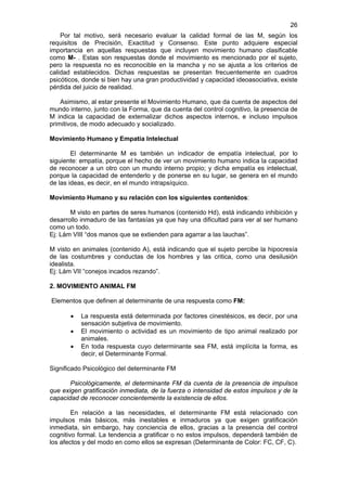 26
    Por tal motivo, será necesario evaluar la calidad formal de las M, según los
requisitos de Precisión, Exactitud y Consenso. Este punto adquiere especial
importancia en aquellas respuestas que incluyen movimiento humano clasificable
como M- . Estas son respuestas donde el movimiento es mencionado por el sujeto,
pero la respuesta no es reconocible en la mancha y no se ajusta a los criterios de
calidad establecidos. Dichas respuestas se presentan frecuentemente en cuadros
psicóticos, donde si bien hay una gran productividad y capacidad ideoasociativa, existe
pérdida del juicio de realidad.

    Asimismo, al estar presente el Movimiento Humano, que da cuenta de aspectos del
mundo interno, junto con la Forma, que da cuenta del control cognitivo, la presencia de
M indica la capacidad de externalizar dichos aspectos internos, e incluso impulsos
primitivos, de modo adecuado y socializado.

Movimiento Humano y Empatía Intelectual

        El determinante M es también un indicador de empatía intelectual, por lo
siguiente: empatía, porque el hecho de ver un movimiento humano indica la capacidad
de reconocer a un otro con un mundo interno propio; y dicha empatía es intelectual,
porque la capacidad de entenderlo y de ponerse en su lugar, se genera en el mundo
de las ideas, es decir, en el mundo intrapsíquico.

Movimiento Humano y su relación con los siguientes contenidos:

       M visto en partes de seres humanos (contenido Hd), está indicando inhibición y
desarrollo inmaduro de las fantasías ya que hay una dificultad para ver al ser humano
como un todo.
Ej: Lám VIII “dos manos que se extienden para agarrar a las lauchas”.

M visto en animales (contenido A), está indicando que el sujeto percibe la hipocresía
de las costumbres y conductas de los hombres y las critica, como una desilusión
idealista.
Ej: Lám VII “conejos incados rezando”.

2. MOVIMIENTO ANIMAL FM

Elementos que definen al determinante de una respuesta como FM:

       •   La respuesta está determinada por factores cinestésicos, es decir, por una
           sensación subjetiva de movimiento.
       •   El movimiento o actividad es un movimiento de tipo animal realizado por
           animales.
       •   En toda respuesta cuyo determinante sea FM, está implícita la forma, es
           decir, el Determinante Formal.

Significado Psicológico del determinante FM

       Psicológicamente, el determinante FM da cuenta de la presencia de impulsos
que exigen gratificación inmediata, de la fuerza o intensidad de estos impulsos y de la
capacidad de reconocer concientemente la existencia de ellos.

        En relación a las necesidades, el determinante FM está relacionado con
impulsos más básicos, más inestables e inmaduros ya que exigen gratificación
inmediata, sin embargo, hay conciencia de ellos, gracias a la presencia del control
cognitivo formal. La tendencia a gratificar o no estos impulsos, dependerá también de
los afectos y del modo en como ellos se expresan (Determinante de Color: FC, CF, C).
 
