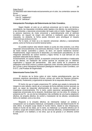 29
Color Puro C:
La respuesta está determinada exclusivamente por el color, los contenidos carecen de
forma.
Ej: Lám II: “sangre”.
    Lám IX: “vegetación”.
    Lám IX: “atardecer”.

Interpretación Psicológica del Determinante de Color Cromático.

       Según Klopfer, el color es un estímulo emocional, por lo tanto, en términos
psicológicos, las respuestas cromáticas están ligadas a los afectos, los sentimientos y
a las conductas y reacciones emocionales del sujeto ante el medio. Según Rapaport,
la persona reacciona de modo emocional y automáticamente ante el estímulo
cromático, sin requerir de ningún otro estímulo o mediación para elaborar una
respuesta, no obstante, la forma puede intervenir para amortiguar el impacto
emocional que produce el color.
       Por lo tanto, el Color es a la reacción emocional, afectiva y racionalmente
pasiva, como la Forma es al control racional activo.

        Es posible explicar esta relación desde un punto de vista evolutivo. Los niños
responden emocionalmente a los estímulos afectivos (“Color” en el test de Rorschach)
de modo natural, automático y pasivo, es decir, sin oponer resistencia racional.
Paulatinamente, según transcurre el desarrollo y la maduración psicoafectiva, se van
integrando elementos de control racional y lógico formal, lo cual derivará en una
expresión adecuada de los afectos.
Involutivamente, en sujetos adultos, la expresión conductual automática e inadecuada
de los afectos, sin mediación del control racional es causada por un deterioro
organizativo y racional del pensamiento. Ello dará cuenta de la presencia de
patologías como EQZ crónica y cuadros orgánicos (nota: recordar relacionar presencia
de C puras y otros indicadores Rorschach patológicos relativos a Color Cromático, con
D.O.C. y las Pruebas de Organicidad).

Determinante Forma Color FC:

       El dominio de la forma sobre el color implica psicológicamente, que los
procesos cognitivos secundarios (Forma), priman por sobre los impulsos primarios,
demorando, moderando y organizando la expresión de la respuesta afectiva (Color).

        El hecho de que el sujeto proporcione FC, señala que acepta la demanda de
integrar el color (afecto), dentro de un concepto de forma definida (control racional), es
decir, es capaz de responder afectivamente de manera controlada, sin dejar de
impactarse emocionalmente. Por lo tanto, podrá reaccionar apropiadamente a las
exigencias emocionales de la situación, llevándose bien con los otros. En síntesis, la
presencia de FC, es uno de los indicadores más confiables de una buena adaptación
afectiva, de empatía afectiva, de control y modulación de los afectos, considerando
tanto a la realidad, como a los otros.

        Respecto a la empatía afectiva, es interesante realizar un análisis y
comparación con la empatía intelectual, contrastable a través del Determinante M. En
esta última, la empatía surge desde el mundo interno, desde la vida intrapsíquica,
desde el mundo de las ideas, por lo tanto, es intelectual. La empatía afectiva por el
contrario, surge del contacto externo, de las vivencias afectivas, complementadas con
la adecuación a la realidad y a los otros, que se da gracias a un eficiente control
formal.
 