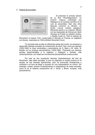 3
2. Historia de la prueba:


                                                 Al presentar la primera edición
                                          de su libro “Psicodiagnóstico”, no
                                          tuvieron ninguna notoriedad sus
                                          hallazgos en el contexto científico en el
                                          cual se presentaba. Solo diez años
                                          después comenzó su difusión, en
                                          donde nuevos autores agregaron
                                          diferentes aporte a su creación, Blinder
                                          con las respuestas de Claroscuro, Beck
                                          introdujo la Prueba en estados Unidos,
                                          y Klopfer fundó en 1932 el instituto de
   Rorschach en Nueva York, Loosli-Usteri lo difundió en Francia, en Inglaterra
   con Alcock, creándose en 1932 el British Rorschah Forum.

          Ya conocida esta prueba en diferentes partes del mundo, se empiezan a
   desarrollar distintas escuelas de comprensión de dicho Test, como por ejemplo
   (1935-1945) la línea conductista y psicométrica de S. Beck y M. Hertz, B.
   Klopfer con su enfoque psicodinámico; (1935-1945) Piotrowski con diversos
   aportes experimentales a lo orgánico, y Rapaport y Schafer, más
   contemporáneos, con todas las innovaciones psicoanalíticas a esta prueba.

           Por esto se han suscitando diversas interpretaciones del test de
   Rorschach, bajo estas escuelas, lo que ha originado un amplio avance en el
   estudio de sus diversas aplicaciones, pero ha provocado divergencias y
   conflictos a al hora de llegar a acuerdo en una interpretación en común. Sin
   embargo, existen autores contemporáneos e integradores de estas escuelas,
   como lo es el sistema comprensivo de J. Exner, y Bhom, europeo, más
   psicodinámico.
 