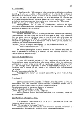 31
FC Arbitraria F/C

        Al igual que en las FC Forzadas, en estas respuestas el objeto tiene una forma
definida y el color que se utiliza no tiene relación con el concepto. Sin embargo, a
diferencia de las anteriores, aunque el color es incluido, esto se hace porque el color
“está ahí”. La elección del color señalado por el sujeto carece por completo de
significación, empleándose para demarcar áreas o secciones como un color “incoloro”,
sin tratar de hacerlo corresponder al concepto, como sí ocurre en las FC Forzadas.
Ej: Lám X: “un mapa de América del Sur” (F/C).
        Psicológicamente, son un signo de superficialidad emocional. El sujeto
responde al impacto emocional de manera superficial, sin comprometer sus propios
sentimientos, resultando poco genuino.

Respuesta de Color Deteriorada.
        En estas respuestas se utiliza el color para describir conceptos de deterioro y
descomposición. La forma puede ser usada acompañando al color lo cual hablaría a
favor del sujeto como un intento de poner un control formal sobre el impulso, por
ejemplo: “tejido gangrenoso” (CF), sin embargo, esté o no presente la forma, la
interpretación psicológica de la C deteriorada será la misma ya que, debido a su
contenido, son cualitativamente patológicas.
Ejemplos: “mancha de sangre descompuesta, por el color y es una mancha” (CF).
           “sangre mezclada con mugre”. (C).

       En términos psicológicos, aluden a deterioro de las funciones psíquicas, por
ende, se expresan los impulsos y el deterioro, sin filtro represivo adecuado. Son
características de la esquizofrenia.

Respuesta de Color Borderline

       En estas respuestas se utiliza el color para describir conceptos de daño. La
forma puede ser usada acompañando al color lo cual hablaría a favor del sujeto como
un intento de poner un control formal sobre el impulso, por ejemplo: “pulmones rotos”
(CF), sin embargo, esté o no presente la forma, la interpretación psicológica de la C
borderline será la misma ya que, debido a su contenido, son cualitativamente
patológicas.
Ejemplo: “sangre de una herida” (C).
       Psicológicamente indican una marcada sensibilidad y temor frente al daño
corporal.

Color Crudo C

        Son respuestas determinadas sólo por el color. Al igual que en las C puras, se
menciona un color y los contenidos carecen de forma, sin embargo en este caso el
sujeto relaciona un color con algún contenido estereotipadamente.
Ejemplo de secuencia de respuestas dadas en un protocolo:
Lám II: “esta parte roja arriba es sangre” (C).
Lám III: “aquí hay más sangre, aquí, aquí y aquí” (C).
        Psicológicamente indican afectividad explosiva y no controlada, siendo un
signo patológico.

Color Nombrado o Mención de Color.

       Son respuestas determinadas sólo por el color, careciendo de forma y de
contenido, sólo se nombra el color.
Ej: Lám VIII: “naranja, verde, rosado” (Cnom).
        Psicológicamente alude una dificultad para manejar los impactos emocionales. El
sujeto se encuentra sobrepasado por ellos y por lo tanto, responde en forma infantil.
 