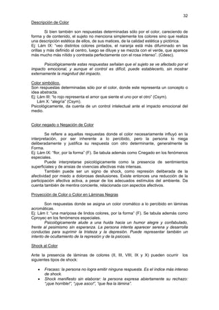 32
Descripción de Color

         Si bien también son respuestas determinadas sólo por el color, careciendo de
forma y de contenido, el sujeto no menciona simplemente los colores sino que realiza
una descripción estética de ellos, de sus matices, de la calidad estética y pictórica.
Ej: Lám IX: “veo distintos colores pintados, el naranja está más difuminado en las
orillas y más definido al centro, luego se diluye y se mezcla con el verde, que aparece
más mucho más nítido y contrasta perfectamente con el rosa intenso”. (Cdesc).

       Psicológicamente estas respuestas señalan que el sujeto se ve afectado por el
impacto emocional, y aunque el control es difícil, puede establecerlo, sin mostrar
externamente la magnitud del impacto.

Color simbólico.
Son respuestas determinadas sólo por el color, donde este representa un concepto o
idea abstracta.
Ej: Lám III: “lo rojo representa el amor que siente el uno por el otro” (Csym).
    Lám X: “alegría” (Csym).
Psicológicamente, da cuenta de un control intelectual ante el impacto emocional del
medio.


Color negado o Negación de Color

        Se refiere a aquellas respuestas donde el color necesariamente influyó en la
interpretación, por ser inherente a lo percibido, pero la persona lo niega
deliberadamente y justifica su respuesta con otro determinante, generalmente la
Forma.
Ej: Lám IX: “flor, por la forma” (F). Se tabula además como Cnegado en los fenómenos
especiales.
        Puede interpretarse psicológicamente como la presencia de sentimientos
superficiales y de ansias de vivencias afectivas más intensas.
        También puede ser un signo de shock, como represión deliberada de la
afectividad por miedo a dolorosas desilusiones. Existe entonces una reducción de la
participación afectiva activa, a pesar de los adecuados estímulos del ambiente. Da
cuenta también de mentira conciente, relacionada con aspectos afectivos.

Proyección de Color o Color en Láminas Negras

        Son respuestas donde se asigna un color cromático a lo percibido en láminas
acromáticas.
Ej: Lám I: “una mariposa de lindos colores, por la forma” (F). Se tabula además como
Cproyec en los fenómenos especiales.
        Psicológicamente alude a una huida hacia un humor alegre y confabulado,
frente al pesimismo sin esperanza. La persona intenta aparecer serena y desarrolla
conductas para suprimir la tristeza y la depresión. Puede representar también un
intento de ocultamiento de la represión y de la psicosis.

Shock al Color

Ante la presencia de láminas de colores (II, III, VIII, IX y X) pueden ocurrir      los
siguientes tipos de shock:

   •   Fracaso: la persona no logra emitir ninguna respuesta. Es el índice más intenso
       de shock.
   •   Shock manifiesto sin elaborar: la persona expresa abiertamente su rechazo:
       “¡que horrible!”, “¡que asco!”, “que fea la lámina”.
 