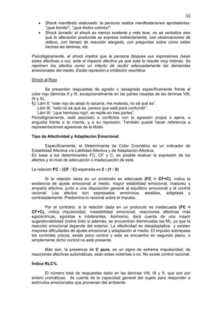 33
   •   Shock manifiesto elaborado: la persona realiza manifestaciones aprobatorias:
       “¡que bonito!”, “¡que lindos colores!”.
   •   Shock larvado: el shock es menos evidente y más leve, no se verbaliza sino
       que la alteración producida se expresa indirectamente, con observaciones de
       relleno, con tiempo de reacción alargado, con preguntas sobre cómo están
       hechas las láminas, etc.

Psicológicamente, el shock implica que la persona bloquea sus expresiones (sean
estas afectivas o no), ante el impacto afectivo ya que este le resulta muy intenso. Se
reprimen los afectos como un intento de recibir adecuadamente las demandas
emocionales del medio. Existe represión e inhibición neurótica.

Shock al Rojo

        Se presentan respuestas de agrado o desagrado específicamente frente al
color rojo (láminas II y III, excepcionalmente en las partes rosadas de las láminas VIII,
IX y X).
Ej: Lám II: “este rojo de abajo lo sacaría, me molesta, no sé qué es”.
    Lám III: “esto no sé qué es, parece que está para confundir”.
    Lám III: “¡que hermoso rojo!, se repite en tres partes”.
Psicológicamente, está asociado a conflictos con la agresión propia o ajena, a
angustia frente a la misma, y a su represión. También puede hacer referencia a
representaciones agresivas de la libido.

Tipo de Afectividad y Adaptación Emocional.

        Específicamente, el Determinante de Color Cromático es un indicador de
Estabilidad Afectiva v/s Labilidad Afectiva y de Adaptación Afectiva.
En base a los determinantes FC, CF y C, es posible evaluar la expresión de los
afectos y el nivel de adecuación o inadecuación de esta.

La relación FC : (CF : C) esperada es 2 : (1 : 0)

       Si la relación dada en un protocolo es adecuada (FC > CF+C), indica la
existencia de ajuste emocional al medio, mayor estabilidad emocional, madurez y
empatía afectiva, junto a una disposición general al equilibrio emocional y al control
racional. Los afectos son expresados armónicos, estables, adaptada y
controladamente. Predomina lo racional sobre el impulso.

       Por el contrario, si la relación dada en un protocolo es inadecuada (FC <
CF+C), indica impulsividad, inestabilidad emocional, reacciones afectivas más
egocéntricas, egoístas e intolerantes. Asimismo, dará cuenta de una mayor
sugestionabilidad (sobre todo si además, se encuentran disminuidas las M), ya que la
reacción emocional depende del exterior. La afectividad es desadaptativa y existen
mayores dificultades de ajuste emocional y adaptación al medio. El impulso sobrepasa
los controles yoicos, existe poco control y este se encuentra en segundo plano, o
simplemente dicho control no está presente.

       Más aún, la presencia de C pura, es un signo de extrema impulsividad, de
reacciones afectivas automáticas, sean estas violentas o no. No existe control racional.

Índice RLC%.

       El número total de respuestas dado en las láminas VIII, IX y X, que son por
entero cromáticas, da cuenta de la capacidad general del sujeto para responder a
estímulos emocionales que provienen del ambiente.
 