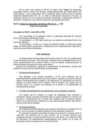 34
       Por lo tanto, para calcular el RLC% se deben incluir todas las respuestas
entregadas frente a estas tres láminas, independientemente del determinante que
estas posean, y de su adecuación. No se pretende saber cuantas veces la persona
respondió afectivamente (FC, CF, C), ante la estimulación emocional, sino que, se
pretende conocer cual es su grado de reacción (adecuada o inadecuada; afectiva C,
racional F, impulsiva m, etc), ante los estímulos emocionales del medio.

RLC%: Todas las respuestas de láminas VIII, IX y X        x 100
                  Todas las respuestas


Se espera un RLC% entre 20% y 30%

        Si el porcentaje es el esperado, indica un capacidad adecuada de reacción
ante la estimulación afectiva del medio.
        Un porcentaje > a 30% dará cuenta de una reacción aumentada frente a los
estímulos afectivos.
        Un porcentaje < a 20% es un signo de inhibición frente a condiciones donde
exista un fuerte impacto emocional o, simplemente una incapacidad para responder a
estímulos emocionales ambientales.


                            TIPO VIVENCIAL.

       La relación entre las respuestas de M y las de color (FC, CF y C), proporcionan
lo que Rorschach denominó “Tipo Vivencial”. Además de las cantidades de M y de C,
como representantes de la creación interior, y de los afectos, respectivamente, es
esencial analizar la proporción mutua entre ambos.
    Rausch de Traubenberg, siguiendo el pensamiento de Rorschach, precisó esta
entidad en función de tres características fundamentales:

   1. El Papel del Pensamiento:

       Que distingue a los sujetos orientados a la M, como personas que se
   autoindependizan relativamente del mundo exterior, creando una zona de vivencia
   interna, incrementada por la reflexión y la imaginación. Su adaptación es más con
   relación al mundo interior que al exterior. Por el contrario, los sujetos que se
   orientan hacia la C, vuelcan sus intereses en la acción y su pensamiento es
   eminentemente práctico.

   2. El Grado de Estabilidad de los sentimientos y de la actividad en general:

       Los sujetos tipo M muestran un grado de estabilidad más constante y
   mantienen mejores controles concientes sobre su propia motilidad. En cambio, los
   del tipo C, condicionados de un modo más receptivo ante el estímulo exterior,
   varían en su resonancia al ambiente con una responsividad afectiva más fuerte y
   menos control de la motilidad.

   3. El Contacto Afectivo:
       En el tipo M el contacto afectivo es de carácter más intenso y consistente. En el
   tipo C, por el contrario, la relación afectiva es más superficial y extensiva.
       Es importante mencionar que estos dos tipos no se oponen o excluyen entre sí,
   más bien, son extremos de un solo continuo, de un proceso dinámico que
   configuran el mayor o menor predominio de uno u otro factor, y, en relación al Test
   de Rorschach, de disposiciones caracterológicas que inciden en el modo de
   percepción ante las pruebas de las manchas de tinta.
 