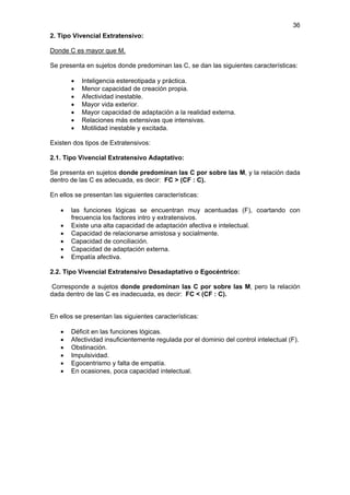 36
2. Tipo Vivencial Extratensivo:

Donde C es mayor que M.

Se presenta en sujetos donde predominan las C, se dan las siguientes características:

       •   Inteligencia estereotipada y práctica.
       •   Menor capacidad de creación propia.
       •   Afectividad inestable.
       •   Mayor vida exterior.
       •   Mayor capacidad de adaptación a la realidad externa.
       •   Relaciones más extensivas que intensivas.
       •   Motilidad inestable y excitada.

Existen dos tipos de Extratensivos:

2.1. Tipo Vivencial Extratensivo Adaptativo:

Se presenta en sujetos donde predominan las C por sobre las M, y la relación dada
dentro de las C es adecuada, es decir: FC > (CF : C).

En ellos se presentan las siguientes características:

   •   las funciones lógicas se encuentran muy acentuadas (F), coartando con
       frecuencia los factores intro y extratensivos.
   •   Existe una alta capacidad de adaptación afectiva e intelectual.
   •   Capacidad de relacionarse amistosa y socialmente.
   •   Capacidad de conciliación.
   •   Capacidad de adaptación externa.
   •   Empatía afectiva.

2.2. Tipo Vivencial Extratensivo Desadaptativo o Egocéntrico:

 Corresponde a sujetos donde predominan las C por sobre las M, pero la relación
dada dentro de las C es inadecuada, es decir: FC < (CF : C).


En ellos se presentan las siguientes características:

   •   Déficit en las funciones lógicas.
   •   Afectividad insuficientemente regulada por el dominio del control intelectual (F).
   •   Obstinación.
   •   Impulsividad.
   •   Egocentrismo y falta de empatía.
   •   En ocasiones, poca capacidad intelectual.
 