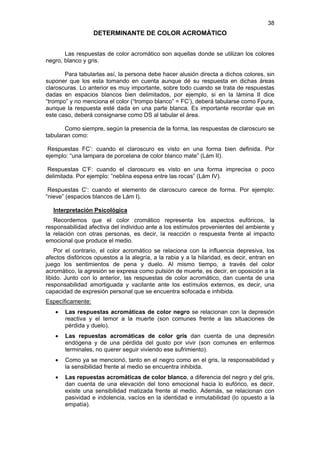 38
                   DETERMINANTE DE COLOR ACROMÁTICO


       Las respuestas de color acromático son aquellas donde se utilizan los colores
negro, blanco y gris.

       Para tabularlas así, la persona debe hacer alusión directa a dichos colores, sin
suponer que los esta tomando en cuenta aunque dé su respuesta en dichas áreas
claroscuras. Lo anterior es muy importante, sobre todo cuando se trata de respuestas
dadas en espacios blancos bien delimitados, por ejemplo, si en la lámina II dice
“trompo” y no menciona el color (“trompo blanco” = FC’), deberá tabularse como Fpura,
aunque la respuesta esté dada en una parte blanca. Es importante recordar que en
este caso, deberá consignarse como DS al tabular el área.

       Como siempre, según la presencia de la forma, las respuestas de claroscuro se
tabularan como:

 Respuestas FC’: cuando el claroscuro es visto en una forma bien definida. Por
ejemplo: “una lampara de porcelana de color blanco mate” (Lám II).

 Respuestas C’F: cuando el claroscuro es visto en una forma imprecisa o poco
delimitada. Por ejemplo: ”neblina espesa entre las rocas” (Lám IV).

 Respuestas C’: cuando el elemento de claroscuro carece de forma. Por ejemplo:
“nieve” (espacios blancos de Lám I).

  Interpretación Psicológica
   Recordemos que el color cromático representa los aspectos eufóricos, la
responsabilidad afectiva del individuo ante a los estímulos provenientes del ambiente y
la relación con otras personas, es decir, la reacción o respuesta frente al impacto
emocional que produce el medio.
    Por el contrario, el color acromático se relaciona con la influencia depresiva, los
afectos disfóricos opuestos a la alegría, a la rabia y a la hilaridad, es decir, entran en
juego los sentimientos de pena y duelo. Al mismo tiempo, a través del color
acromático, la agresión se expresa como pulsión de muerte, es decir, en oposición a la
libido. Junto con lo anterior, las respuestas de color acromático, dan cuenta de una
responsabilidad amortiguada y vacilante ante los estímulos externos, es decir, una
capacidad de expresión personal que se encuentra sofocada e inhibida.
Específicamente:
   •   Las respuestas acromáticas de color negro se relacionan con la depresión
       reactiva y el temor a la muerte (son comunes frente a las situaciones de
       pérdida y duelo).
   •   Las repuestas acromáticas de color gris dan cuenta de una depresión
       endógena y de una pérdida del gusto por vivir (son comunes en enfermos
       terminales, no querer seguir viviendo ese sufrimiento).
   •   Como ya se mencionó, tanto en el negro como en el gris, la responsabilidad y
       la sensibilidad frente al medio se encuentra inhibida.
   •   Las repuestas acromáticas de color blanco, a diferencia del negro y del gris,
       dan cuenta de una elevación del tono emocional hacia lo eufórico, es decir,
       existe una sensibilidad matizada frente al medio. Además, se relacionan con
       pasividad e indolencia, vacíos en la identidad e inmutabilidad (lo opuesto a la
       empatía).
 