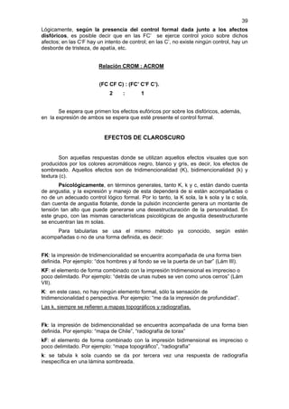 39
Lógicamente, según la presencia del control formal dada junto a los afectos
disfóricos, es posible decir que en las FC’ se ejerce control yoico sobre dichos
afectos; en las C‘F hay un intento de control; en las C’, no existe ningún control, hay un
desborde de tristeza, de apatía, etc.


                         Relación CROM : ACROM


                         (FC CF C) : (FC’ C’F C’).
                             2     :       1


       Se espera que primen los efectos eufóricos por sobre los disfóricos, además,
en la expresión de ambos se espera que esté presente el control formal.


                           EFECTOS DE CLAROSCURO


        Son aquellas respuestas donde se utilizan aquellos efectos visuales que son
producidos por los colores acromáticos negro, blanco y gris, es decir, los efectos de
sombreado. Aquellos efectos son de tridimencionalidad (K), bidimencionalidad (k) y
textura (c).
       Psicológicamente, en términos generales, tanto K, k y c, están dando cuenta
de angustia, y la expresión y manejo de esta dependerá de si están acompañadas o
no de un adecuado control lógico formal. Por lo tanto, la K sola, la k sola y la c sola,
dan cuenta de angustia flotante, donde la pulsión inconciente genera un montante de
tensión tan alto que puede generarse una desestructuración de la personalidad. En
este grupo, con las mismas características psicológicas de angustia desestructurante
se encuentran las m solas.
     Para tabularlas se usa el mismo método ya conocido, según estén
acompañadas o no de una forma definida, es decir:


FK: la impresión de tridimencionalidad se encuentra acompañada de una forma bien
definida. Por ejemplo: “dos hombres y al fondo se ve la puerta de un bar” (Lám III).
KF: el elemento de forma combinado con la impresión tridimensional es impreciso o
poco delimitado. Por ejemplo: “detrás de unas nubes se ven como unos cerros” (Lám
VII).
K: en este caso, no hay ningún elemento formal, sólo la sensación de
tridimencionalidad o perspectiva. Por ejemplo: “me da la impresión de profundidad”.
Las k, siempre se refieren a mapas topográficos y radiografías.


Fk: la impresión de bidimencionalidad se encuentra acompañada de una forma bien
definida. Por ejemplo: “mapa de Chile”, “radiografía de torax”
kF: el elemento de forma combinado con la impresión bidimensional es impreciso o
poco delimitado. Por ejemplo: “mapa topográfico”, “radiografía”
k: se tabula k sola cuando se da por tercera vez una respuesta de radiografía
inespecífica en una lámina sombreada.
 
