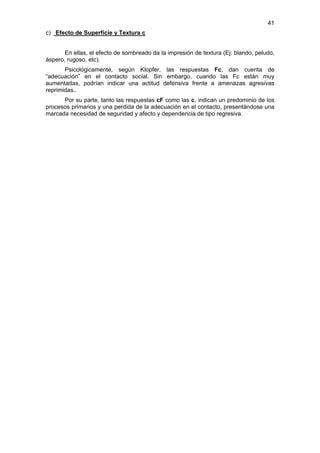 41
c) Efecto de Superficie y Textura c


       En ellas, el efecto de sombreado da la impresión de textura (Ej: blando, peludo,
áspero, rugoso, etc).
       Psicológicamente, según Klopfer, las respuestas Fc, dan cuenta de
“adecuación” en el contacto social. Sin embargo, cuando las Fc están muy
aumentadas, podrían indicar una actitud defensiva frente a amenazas agresivas
reprimidas..
      Por su parte, tanto las respuestas cF como las c, indican un predominio de los
procesos primarios y una perdida de la adecuación en el contacto, presentándose una
marcada necesidad de seguridad y afecto y dependencia de tipo regresiva.
 