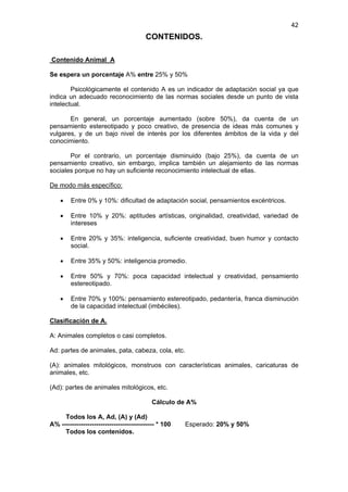 42
                                         CONTENIDOS.

Contenido Animal A

Se espera un porcentaje A% entre 25% y 50%

        Psicológicamente el contenido A es un indicador de adaptación social ya que
indica un adecuado reconocimiento de las normas sociales desde un punto de vista
intelectual.

       En general, un porcentaje aumentado (sobre 50%), da cuenta de un
pensamiento estereotipado y poco creativo, de presencia de ideas más comunes y
vulgares, y de un bajo nivel de interés por los diferentes ámbitos de la vida y del
conocimiento.

       Por el contrario, un porcentaje disminuido (bajo 25%), da cuenta de un
pensamiento creativo, sin embargo, implica también un alejamiento de las normas
sociales porque no hay un suficiente reconocimiento intelectual de ellas.

De modo más específico:

    •    Entre 0% y 10%: dificultad de adaptación social, pensamientos excéntricos.

    •    Entre 10% y 20%: aptitudes artísticas, originalidad, creatividad, variedad de
         intereses

    •    Entre 20% y 35%: inteligencia, suficiente creatividad, buen humor y contacto
         social.

    •    Entre 35% y 50%: inteligencia promedio.

    •    Entre 50% y 70%: poca capacidad intelectual y creatividad, pensamiento
         estereotipado.

    •    Entre 70% y 100%: pensamiento estereotipado, pedantería, franca disminución
         de la capacidad intelectual (imbéciles).

Clasificación de A.

A: Animales completos o casi completos.

Ad: partes de animales, pata, cabeza, cola, etc.

(A): animales mitológicos, monstruos con características animales, caricaturas de
animales, etc.

(Ad): partes de animales mitológicos, etc.

                                           Cálculo de A%

     Todos los A, Ad, (A) y (Ad)
A% ------------------------------------------- * 100   Esperado: 20% y 50%
     Todos los contenidos.
 