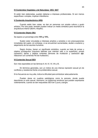 45
IV Contenidos Vegetales y de Naturaleza VEG NAT

Si están bien elaboradas, pueden deberse a intereses profesionales. Si son menos
específicas o simples, implican infantilismo.

V Contenido Arquitectónico ARQ

        Cuando están bien vistas, se dan en personas con amplia cultura y gusto
artístico. Por otra parte, también pueden indicar un medio simbólico para reconstruir la
arquitectura interior (Bohm, Klopfer).

VI Contenido Objeto OBJ

Se espera un porcentaje entre 10% y 15%.

       Suelen estar vinculadas a intereses amplios y variados o con preocupaciones
inmediatas del sujeto, sin embargo, si se encuentran aumentadas, aluden a autismo y
alejamiento de los asuntos humanos

       Según Anzieu, tienen un significado simbólico, cuando se trata de armas y
objetos puntiagudos (impulsos latentes que intentan salir a la superficie); pinzas
(opresión); tijeras y objetos cortantes (temores de mutilación y castración ojo:
relacionar con contenido Hd de mutilación).

VI Contenido Sexual SEX

Son más esperables en las láminas II, III, IV, VI, VII y IX.

        En términos generales, son un indicio de una intensa represión sexual y/o de
conflictos y resistencia frente a la problemática sexual.

Si la frecuencia es muy alta, indica la dificultad para simbolizar adecuadamente.

        Pueden darse en cuadros patológicos como la psicosis, donde puede
describirse un acto sexual. Asimismo, en trastornos emotivos que pueden expresarse
violentamente, cuando se dan respuestas SEX de C pura y sangre.
 