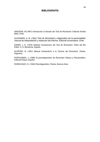 46
                               BIBLIOGRAFÍA




ARACENA, M.(1967) Introducción al Estudio del Test de Rorschach. Editorial Andrés
Bello. Chile.

ALESANDRI, A, M. (1983) Test de Rorschach y diagnostico de la personalidad:
manual de interpretación y redacción del informe. Editorial Universitaria. Chile

EXNER, J. E. (1978) Sistema Comprensivo del Test de Rorschach. Pablo del Río
Editor. S. A. Barcelona. España.

KLOPFER, B. (1991) Manual Introductorio a la Técnica del Rorschach. Paidos.
Argentina.

PORTUONDO, J. (1989) El psicodiagnóstico de Rorschach Clásico y Psicoanalítico.
Editorial Psique. España.

RORSCHACH, H. (1948) Psicodiagnóstico .Paidos, Buenos Aires.
 
