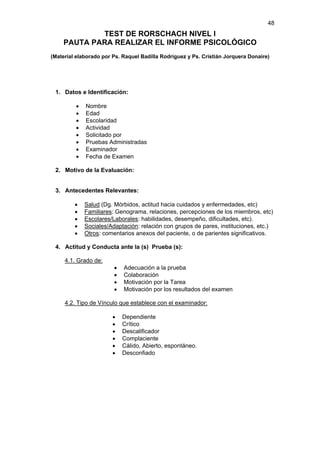 48
            TEST DE RORSCHACH NIVEL I
    PAUTA PARA REALIZAR EL INFORME PSICOLÓGICO
(Material elaborado por Ps. Raquel Badilla Rodríguez y Ps. Cristián Jorquera Donaire)




 1. Datos e Identificación:

         •   Nombre
         •   Edad
         •   Escolaridad
         •   Actividad
         •   Solicitado por
         •   Pruebas Administradas
         •   Examinador
         •   Fecha de Examen

 2. Motivo de la Evaluación:


 3. Antecedentes Relevantes:

         •   Salud (Dg. Mórbidos, actitud hacia cuidados y enfermedades, etc)
         •   Familiares: Genograma, relaciones, percepciones de los miembros, etc)
         •   Escolares/Laborales: habilidades, desempeño, dificultades, etc).
         •   Sociales/Adaptación: relación con grupos de pares, instituciones, etc.)
         •   Otros: comentarios anexos del paciente, o de parientes significativos.

 4. Actitud y Conducta ante la (s) Prueba (s):

     4.1. Grado de:
                        •   Adecuación a la prueba
                        •   Colaboración
                        •   Motivación por la Tarea
                        •   Motivación por los resultados del examen

     4.2. Tipo de Vínculo que establece con el examinador:

                        •   Dependiente
                        •   Crítico
                        •   Descalificador
                        •   Complaciente
                        •   Cálido, Abierto, espontáneo.
                        •   Desconfiado
 