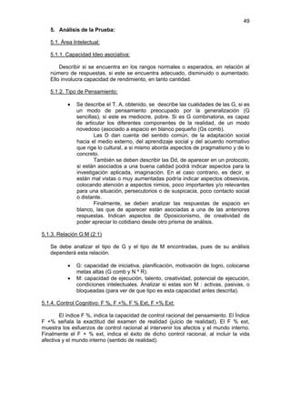 49
   5. Análisis de la Prueba:

   5.1. Área Intelectual:

   5.1.1. Capacidad Ideo asociativa:

       Describir si se encuentra en los rangos normales o esperados, en relación al
   número de respuestas, si este se encuentra adecuado, disminuido o aumentado.
   Ello involucra capacidad de rendimiento, en tanto cantidad.

   5.1.2. Tipo de Pensamiento:

           •   Se describe el T. A, obtenido, se describe las cualidades de las G, si es
               un modo de pensamiento preocupado por la generalización (G
               sencillas), si este es mediocre, pobre. Si es G combinatoria, es capaz
               de articular los diferentes componentes de la realidad, de un modo
               novedoso (asociado a espacio en blanco pequeño (Gs comb).
                       Las D dan cuenta del sentido común, de la adaptación social
               hacia el medio externo, del aprendizaje social y del acuerdo normativo
               que rige lo cultural, a si mismo aborda aspectos de pragmatismo y de lo
               concreto.
                       También se deben describir las Dd, de aparecer en un protocolo,
               si están asociados a una buena calidad podrá indicar aspectos para la
               investigación aplicada, imaginación. En el caso contrario, es decir, si
               están mal vistas o muy aumentadas podría indicar aspectos obsesivos,
               colocando atención a aspectos nimios, poco importantes y/o relevantes
               para una situación, persecutorios o de suspicacia, poco contacto social
               o distante.
                       Finalmente, se deben analizar las respuestas de espacio en
               blanco, las que de aparecer están asociadas a una de las anteriores
               respuestas. Indican aspectos de Oposicionismo, de creatividad de
               poder apreciar lo cotidiano desde otro prisma de análisis.

5.1.3. Relación G:M (2:1)

   Se debe analizar el tipo de G y el tipo de M encontradas, pues de su análisis
   dependerá esta relación.

           •   G: capacidad de iniciativa, planificación, motivación de logro, colocarse
               metas altas (G comb y N º R).
           •   M: capacidad de ejecución, talento, creatividad, potencial de ejecución,
               condiciones intelectuales. Analizar si estas son M : activas, pasivas, o
               bloqueadas (para ver de que tipo es esta capacidad antes descrita).

5.1.4. Control Cognitivo: F %, F +%, F % Ext, F +% Ext:

        El índice F %, indica la capacidad de control racional del pensamiento. El Índice
F +% señala la exactitud del examen de realidad (juicio de realidad). El F % ext,
muestra los esfuerzos de control racional al intervenir los afectos y el mundo interno.
Finalmente el F + % ext, indica el éxito de dicho control racional, al incluir la vida
afectiva y el mundo interno (sentido de realidad).
 