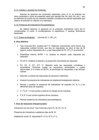 50
5.1.5. Calidad y variedad de Contenido:

       Además de aparecer los contenidos esperados como H, A, se analizan los
otros contenidos y como se presentan estos (por ejemplo Ad, Hd, (Ad), (A), etc.), que
en definitiva da cuenta de sus intereses (también considerar los valores esperados que
obtiene el evaluado en relación a lo esperado).

5.1.6. Presencia de Indicadores Psicopatológicos:

       Se deberá observar si aparecen en el protocolo indicadores como las G
contaminadas, G comb. G confabulatorias, D oligofrénico, F spoiling, fenómenos
especiales.

5.1.7. Índice de Realidad:   Láminas III, V, VIII, y X.

6. Área Afectiva:

   •   Tipo Vivencial M:C: Análisis del T.V. Obtenido, examinando como fueron sus
       respuestas (calidad formal), que tipo de respuestas, es decir el tipo de M
       (pasiva, activa, bloqueada, etc.), y que respuestas de FC, CF y C se encontró.

   •   Estabilidad Interna; M:FM + m: analizar la relación cada respuesta por
       separado.

   •   FC:CF:C: Analizar la relación y la proporción encontrada por separado.

   •   FC, CF, C: FC’, C’F, C’: Relación entre las respuestas cromáticas y
       acromáticas. Examinar cuales se encuentran aumentadas y cuales
       disminuidas. A si mismo el RLC%, el porcentaje de respuestas a las láminas
       colores.

   •   Describir y analizar las respuestas de claroscuro obtenidas.

   •   Analizar la presencia de indicadores de adaptación/inadaptación afectiva.

   •   Revisar y analizar la presencia de indicadores de angustia (m, K, k y los
       diferentes tipos de angustia).

   •   F + % (F + % ext) control y éxito en el manejo de los impulsos.

   •   F % (F % ext) control cognitivo de los impulsos.

   •   Revisar presencia de indicadores psicopatológicos.

7. Área de relaciones Interpersonales:

Interacción con los otros: Tipo Vivencial y las H %, M, FC, Fc, S.

Presencia de indicadores cualitativos (tipo de M, H)

Adaptación social: D, respuestas P, A % y S % y T.V.
 