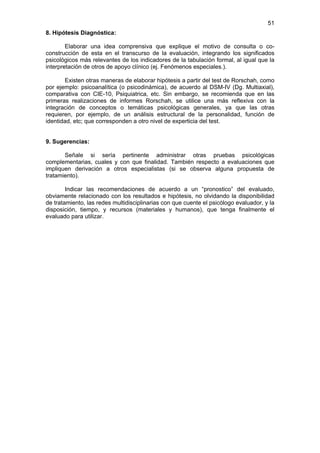 51
8. Hipótesis Diagnóstica:

        Elaborar una idea comprensiva que explique el motivo de consulta o co-
construcción de esta en el transcurso de la evaluación, integrando los significados
psicológicos más relevantes de los indicadores de la tabulación formal, al igual que la
interpretación de otros de apoyo clínico (ej. Fenómenos especiales.).

       Existen otras maneras de elaborar hipótesis a partir del test de Rorschah, como
por ejemplo: psicoanalítica (o psicodinámica), de acuerdo al DSM-IV (Dg. Multiaxial),
comparativa con CIE-10, Psiquiatrica, etc. Sin embargo, se recomienda que en las
primeras realizaciones de informes Rorschah, se utilice una más reflexiva con la
integración de conceptos o temáticas psicológicas generales, ya que las otras
requieren, por ejemplo, de un análisis estructural de la personalidad, función de
identidad, etc; que corresponden a otro nivel de experticia del test.


9. Sugerencias:

       Señale si sería pertinente administrar otras pruebas psicológicas
complementarias, cuales y con que finalidad. También respecto a evaluaciones que
impliquen derivación a otros especialistas (si se observa alguna propuesta de
tratamiento).

        Indicar las recomendaciones de acuerdo a un “pronostico” del evaluado,
obviamente relacionado con los resultados e hipótesis, no olvidando la disponibilidad
de tratamiento, las redes multidisciplinarias con que cuente el psicólogo evaluador, y la
disposición, tiempo, y recursos (materiales y humanos), que tenga finalmente el
evaluado para utilizar.
 