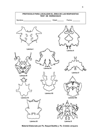 8


      PROTOCOLO PARA LOCALIZAR EL ÁREA DE LAS RESPUESTAS
                     TEST DE RORSCHACH

Nombre:                                   Edad:          Fecha:




            Lámina I
                                                         Lámina II




                              Lámina IV

                                                                 Lámina V
   Lámina III




                               Lámina VII

    Lámina VI                                             Lámina VIII




                Lámina IX                             Lámina X

     Material Elaborado por Ps. Raquel Badilla y Ps. Cristián Jorquera
 