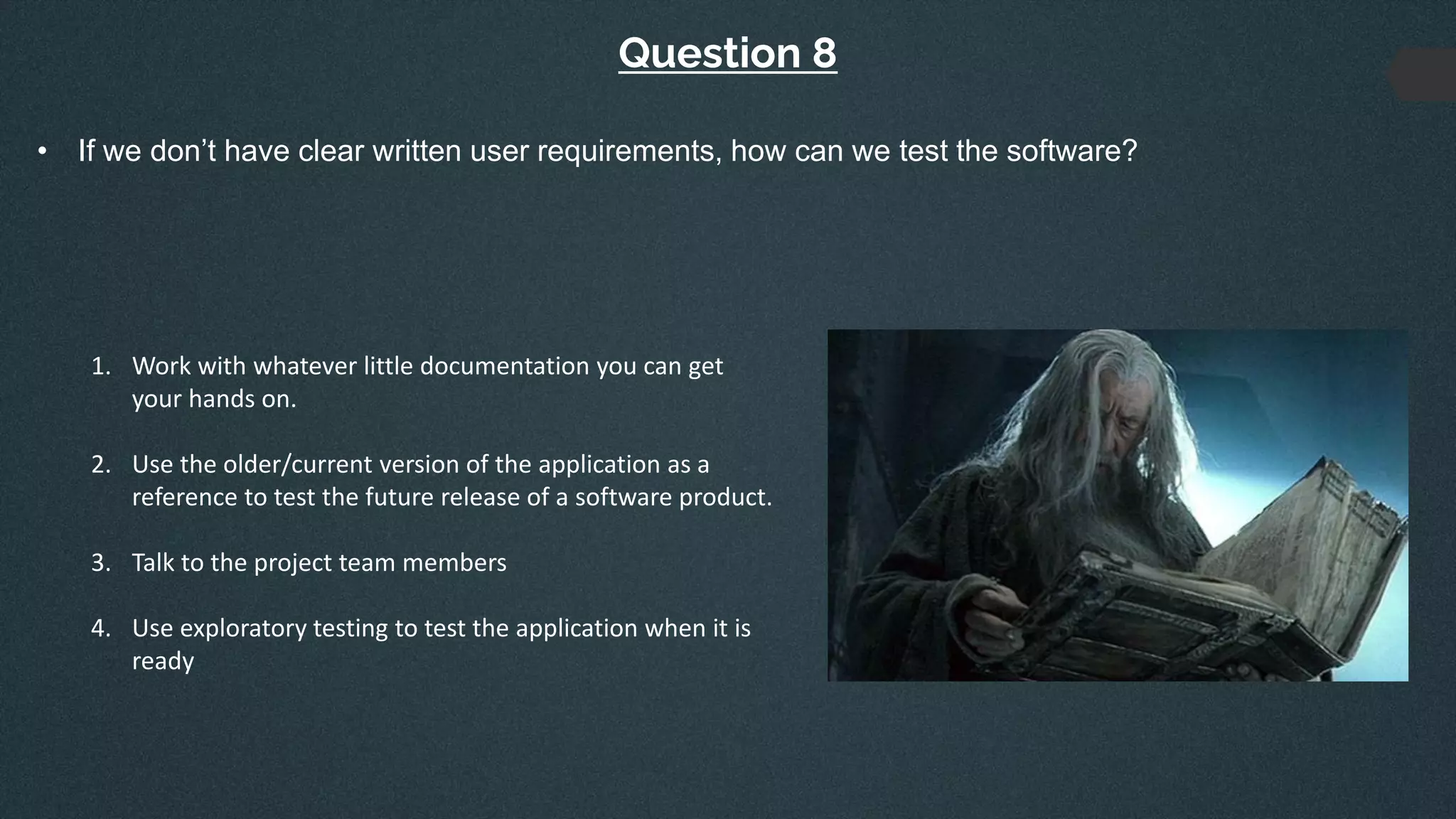 Question 8
• If we don’t have clear written user requirements, how can we test the software?
1. Work with whatever little documentation you can get
your hands on.
2. Use the older/current version of the application as a
reference to test the future release of a software product.
3. Talk to the project team members
4. Use exploratory testing to test the application when it is
ready
 