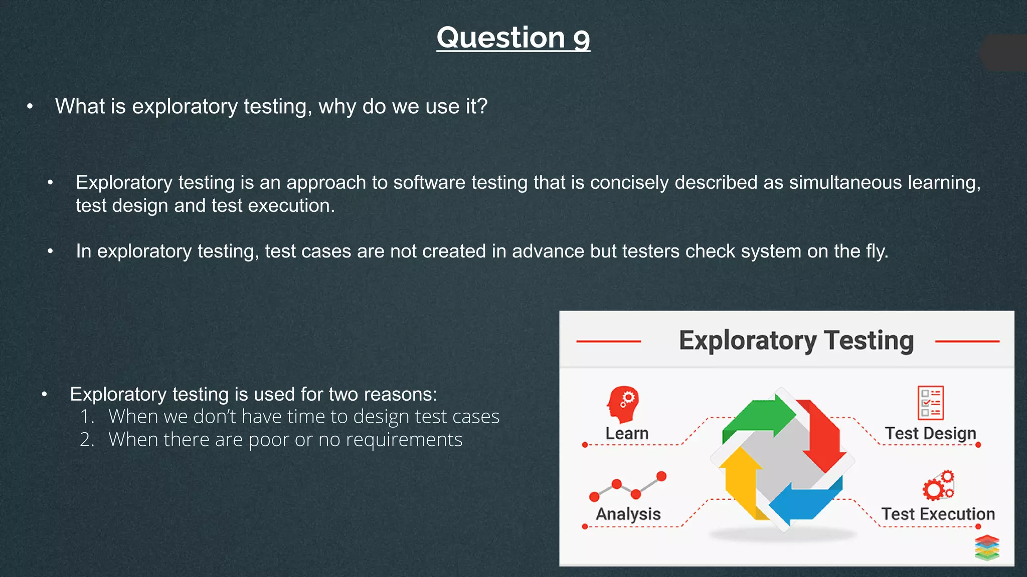 Question 9
• What is exploratory testing, why do we use it?
• Exploratory testing is an approach to software testing that is concisely described as simultaneous learning,
test design and test execution.
• In exploratory testing, test cases are not created in advance but testers check system on the fly.
• Exploratory testing is used for two reasons:
1. When we don’t have time to design test cases
2. When there are poor or no requirements
 